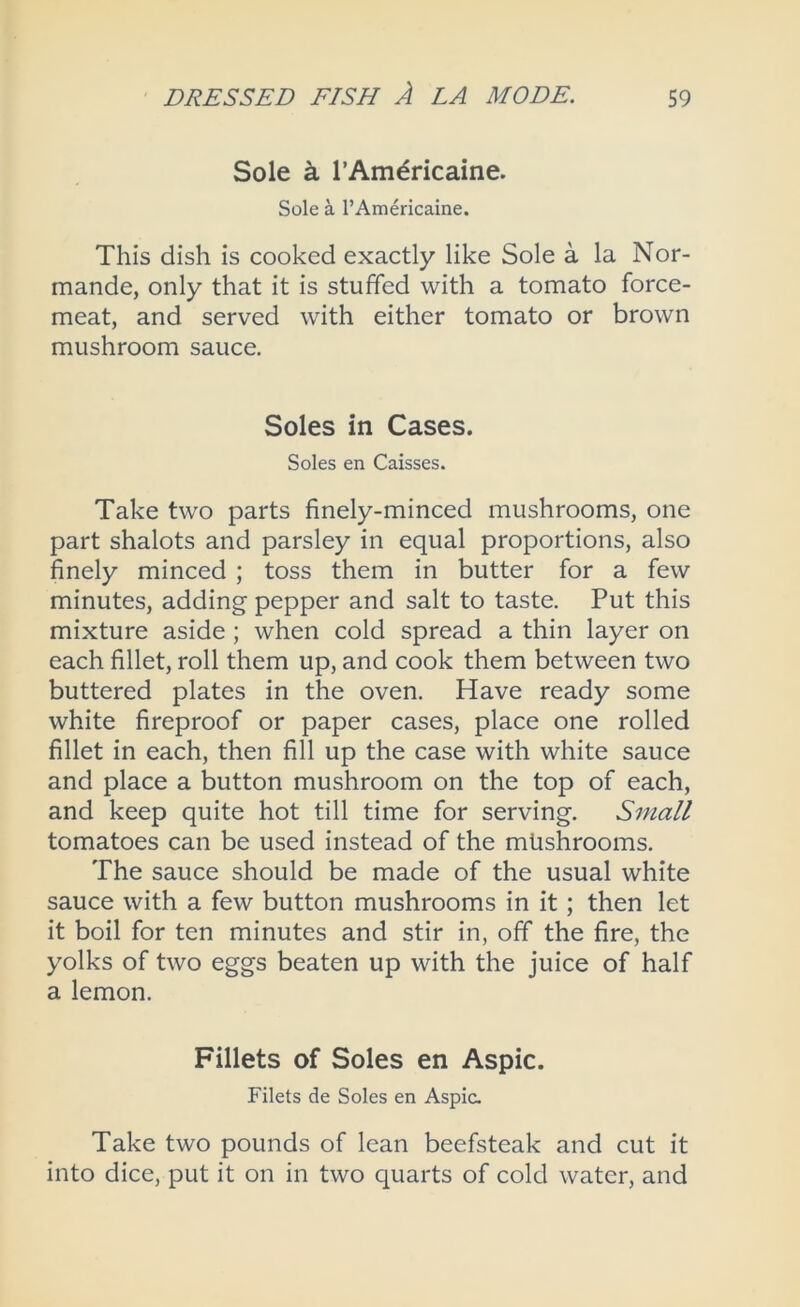 Sole k rAmdricaine. Sole a I’Americaine. This dish is cooked exactly like Sole a la Nor- mande, only that it is stuffed with a tomato force- meat, and served with either tomato or brown mushroom sauce. Soles in Cases. Soles en Caisses. Take two parts finely-minced mushrooms, one part shalots and parsley in equal proportions, also finely minced ; toss them in butter for a few minutes, adding pepper and salt to taste. Put this mixture aside ; when cold spread a thin layer on each fillet, roll them up, and cook them between two buttered plates in the oven. Have ready some white fireproof or paper cases, place one rolled fillet in each, then fill up the case with white sauce and place a button mushroom on the top of each, and keep quite hot till time for serving. Small tomatoes can be used instead of the mhshrooms. The sauce should be made of the usual white sauce with a few button mushrooms in it; then let it boil for ten minutes and stir in, off the fire, the yolks of two eggs beaten up with the juice of half a lemon. Fillets of Soles en Aspic. Filets de Soles en Aspic. Take two pounds of lean beefsteak and cut it into dice, put it on in two quarts of cold water, and