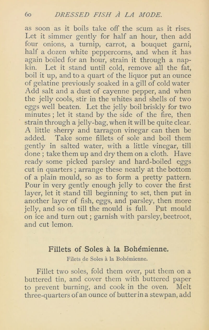 as soon as it boils take off the scum as it rises. Let it simmer gently for half an hour, then add four onions, a turnip, carrot, a bouquet garni, half a dozen white peppercorns, and when it has again boiled for an hour, strain it through a nap- kin. Let it stand until cold, remove all the fat, boil it up, and to a quart of the liquor put an ounce of gelatine previously soaked in a gill of cold water Add salt and a dust of cayenne pepper, and when the jelly cools, stir in the whites and shells of two eggs well beaten. Let the jelly boil briskly for two minutes ; let it stand by the side of the fire, then strain through a jelly-bag, when it will be quite clear. A little sherry and tarragon vinegar can then be added. Take some fillets of sole and boil them gently in salted water, with a little vinegar, till done ; take them up and dry them on a cloth. Have ready some picked parsley and hard-boiled eggs cut in quarters; arrange these neatly at the bottom of a plain mould, so as to form a pretty pattern. Pour in very gently enough jelly to cover the first layer, let it stand till beginning to set, then put in another layer of fish, eggs, and parsley, then more jelly, and so on till the mould is full. Put mould on ice and turn out; garnish with parsley, beetroot, and cut lemon. Fillets of Soles a la Bohdmienne. Filets de Soles a la Bohanienne. Fillet two soles, fold them over, put them on a buttered tin, and cover them with buttered paper to prevent burning, and cook in the oven. Melt three-quarters of an ounce of butterina stewpan, add
