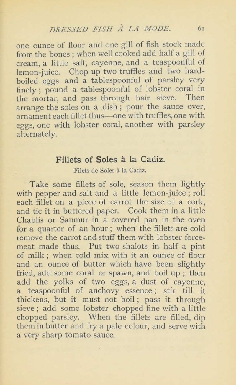 one ounce of flour and one gill of fish stock made from the bones ; when well cooked add half a gill of cream, a little salt, cayenne, and a teaspoonful of lemon-juice. Chop up two truffles and two hard- boiled eggs and a tablespoonful of parsley very finely; pound a tablespoonful of lobster coral in the mortar, and pass through hair sieve. Then arrange the soles on a dish ; pour the sauce over, ornament each fillet thus—one with truffles, one with eggs, one with lobster coral, another with parsley alternately. Fillets of Soles k la Cadiz. Filets de Soles a la Cadiz. Take some fillets of sole, season them lightly with pepper and salt and a little lemon-juice ; roll each fillet on a piece of carrot the size of a cork, and tie it in buttered paper. Cook them in a little Chablis or Saumur in a covered pan in the oven for a quarter of an hour; when the fillets are cold remove the carrot and stuff them with lobster force- meat made thus. Put two shalots in half a pint of milk ; when cold mix with it an ounce of flour and an ounce of butter which have been slightly fried, add some coral or spawn, and boil up ; then add the yolks of two eggs, a dust of cayenne, a teaspoonful of anchovy essence; stir till it thickens, but it must not boil; pass it through sieve ; add some lobster chopped fine with a little chopped parsley. When the fillets are filled, dip them in butter and fry a pale colour, and serve with a very sharp tomato sauce.