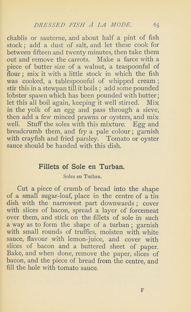 chablis or sauterne, and about half a pint of fish stock ; add a dust of salt, and let these cook for between fifteen and twenty minutes, then take them out and remove the carrots. Make a farce with a piece of butter size of a walnut, a teaspoonful of flour; mix it with a little stock in which the fish was cooked, a tablespoonful of whipped cream ; stir this in a stewpan till it boils ; add some pounded lobster spawn which has been pounded with butter; let this all boil again, keeping it well stirred. Mix in the yolk of an egg and pass through a sieve, then add a few minced prawns or oysters, and mix well. Stuff the soles with this mixture. Egg and breadcrumb them, and fry a pale colour; garnish with crayfish and fried parsley. Tomato or oyster sauce should be handed with this dish. Fillets of Sole en Turban. Soles en Turban. Cut a piece of crumb of bread into the shape of a small sugar-loaf, place in the centre of a tin dish with the narrowest part downwards ; cover with slices of bacon, spread a layer of forcemeat over them, and stick on the fillets of sole in such a way as to form the shape of a turban; garnish with small rounds of truffles, moisten with white sauce, flavour with lemon-juice, and cover with slices of bacon and a buttered sheet of paper. Bake, and when done, remove the paper, slices of bacon, and the piece of bread from the centre, and fill the hole with tomato sauce. F