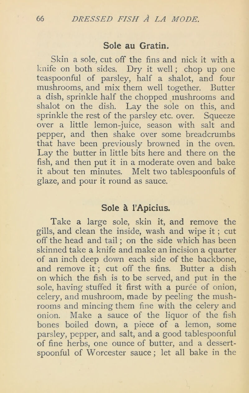 Sole au Gratin. Skin a sole, cut off the fins and nick it with a knife on both sides. Dry it well; chop up one teaspoonful of parsley, half a shalot, and four mushrooms, and mix them well together. Butter a dish, sprinkle half the chopped mushrooms and shalot on the dish. Lay the sole on this, and sprinkle the rest of the parsley etc. over. Squeeze over a little lemon-juice, season with salt and pepper, and then shake over some breadcrumbs that have been previously browned in the oven. Lay the butter in little bits here and there on the fish, and then put it in a moderate oven and bake it about ten minutes. Melt two tablespoonfuls of glaze, and pour it round as sauce. Sole k TApidus. Take a large sole, skin it, and remove the gills, and clean the inside, wash and wipe it; cut off the head and tail; on the side which has been skinned take a knife and make an incision a quarter of an inch deep down each side of the backbone, and remove it; cut off the fins. Butter a dish on which the fish is to be served, and put in the sole, having stuffed it first with a puree of onion, celery, and mushroom, made by peeling the mush- rooms and mincing them fine with the celery and onion. Make a sauce of the liquor of the fish bones boiled down, a piece of a lemon, some parsley, pepper, and salt, and a good tablespoonful of fine herbs, one ounce of butter, and a dessert- spoonful of Worcester sauce; let all bake in the