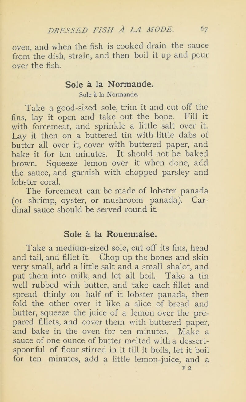 oven, and when the fish is cooked drain the sauce from the dish, strain, and then boil it up and pour over the fish. Sole a la Normande. Sole a la Normande. Take a good-sized sole, trim it and cut off the fins, lay it open and take out the bone. Fill it with forcemeat, and sprinkle a little salt over it. Lay it then on a buttered tin with little dabs of butter all over it, cover with buttered paper, and bake it for ten minutes. It should not be baked brown. Squeeze lemon over it when done, add the sauce, and garnish with chopped parsley and lobster coral. The forcemeat can be made of lobster panada (or shrimp, oyster, or mushroom panada). Car- dinal sauce should be served round it. Sole ^ la Rouennaise. Take a medium-sized sole, cut off its fins, head and tail, and fillet it. Chop up the bones and skin very small, add a little salt and a small shalot, and put them into milk, and let all boil. Take a tin well rubbed with butter, and take each fillet and spread thinly on half of it lobster panada, then fold the other over it like a slice of bread and butter, squeeze the juice of a lemon over the pre- pared fillets, and cover them with buttered paper, and bake in the oven for ten minutes. Make a sauce of one ounce of butter melted with a dessert- spoonful of flour stirred in it till it boils, let it boil for ten minutes, add a little lemon-juice, and a