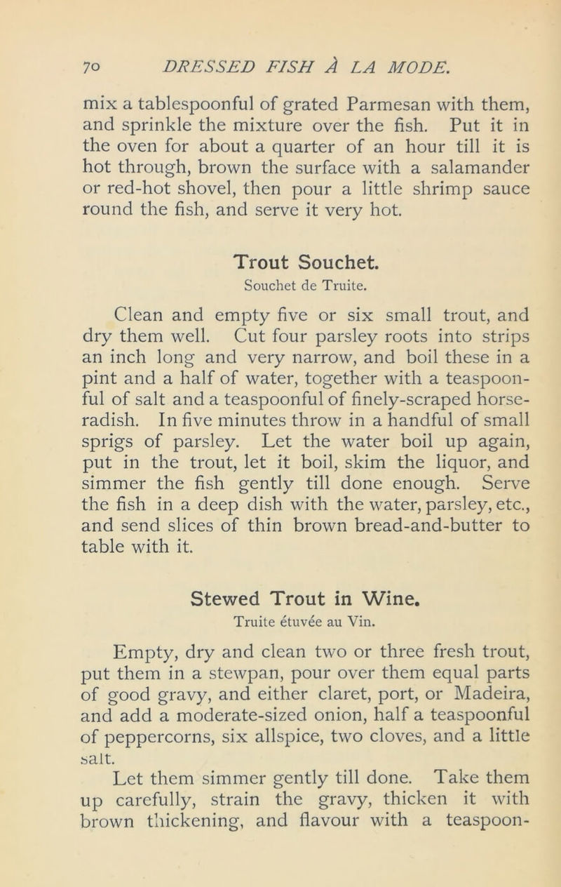 mix a tablespoonful of grated Parmesan with them, and sprinkle the mixture over the fish. Put it in the oven for about a quarter of an hour till it is hot through, brown the surface with a salamander or red-hot shovel, then pour a little shrimp sauce round the fish, and serve it very hot. Trout Souchet. Souchet de Truite. Clean and empty five or six small trout, and dry them well. Cut four parsley roots into strips an inch long and very narrow, and boil these in a pint and a half of water, together with a teaspoon- ful of salt and a teaspoonful of finely-scraped horse- radish. In five minutes throw in a handful of small sprigs of parsley. Let the water boil up again, put in the trout, let it boil, skim the liquor, and simmer the fish gently till done enough. Serve the fish in a deep dish with the water, parsley, etc., and send slices of thin brown bread-and-butter to table with it. Stewed Trout in Wine. Truite etuvee au Vin. Empty, dry and clean two or three fresh trout, put them in a stewpan, pour over them equal parts of good gravy, and either claret, port, or Madeira, and add a moderate-sized onion, half a teaspoonful of peppercorns, six allspice, two cloves, and a little salt. Let them simmer gently till done. Take them up carefully, strain the gravy, thicken it with brown thickening, and flavour with a teaspoon-