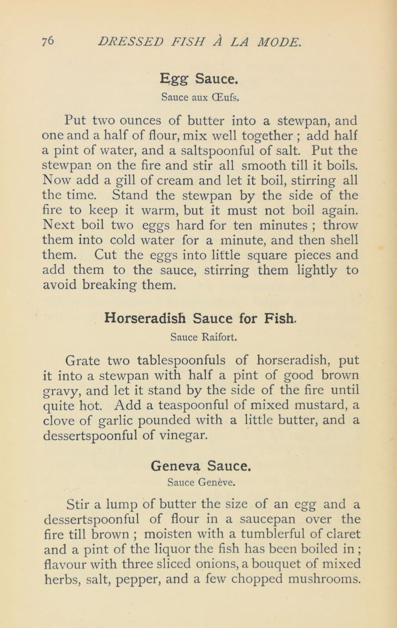 Egg Sauce. Sauce aux CEufs. Put two ounces of butter into a stewpan, and one and a half of flour, mix well together ; add half a pint of water, and a saltspoonful of salt. Put the stewpan on the fire and stir all smooth till it boils. Now add a gill of cream and let it boil, stirring all the time. Stand the stewpan by the side of the fire to keep it warm, but it must not boil again. Next boil two eggs hard for ten minutes ; throw them into cold water for a minute, and then shell them. Cut the eggs into little square pieces and add them to the sauce, stirring them lightly to avoid breaking them. Horseradish Sauce for Fish. Sauce Raifort. Grate two tablespoonfuls of horseradish, put it into a stewpan with half a pint of good brown gravy, and let it stand by the side of the fire until quite hot. Add a teaspoonful of mixed mustard, a clove of garlic pounded with a little butter, and a dessertspoonful of vinegar. Geneva Sauce. Sauce Geneve. Stir a lump of butter the size of an egg and a dessertspoonful of flour in a saucepan over the fire till brown ; moisten with a tumblerful of claret and a pint of the liquor the fish has been boiled in ; flavour with three sliced onions, a bouquet of mixed herbs, salt, pepper, and a few chopped mushrooms.