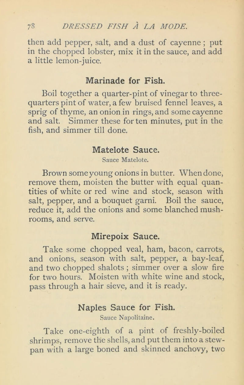 then add pepper, salt, and a dust of cayenne ; put in the chopped lobster, mix it in the sauce, and add a little lemon-juice. Marinade for Fish. Boil together a quarter-pint of vinegar to three- quarters pint of water, a few bruised fennel leaves, a sprig of thyme, an onion in rings, and some cayenne and salt. Simmer these for ten minutes, put in the fish, and simmer till done. Matelote Sauce. Sauce Matelote. Brown some young onions in butter. When done, remove them, moisten the butter with equal quan- tities of white or red wine and stock, season with salt, pepper, and a bouquet garni. Boil the sauce, reduce it, add the onions and some blanched mush- rooms, and serve. Mirepoix Sauce. Take some chopped veal, ham, bacon, carrots, and onions, season with salt, pepper, a bay-leaf, and two chopped shalots ; simmer over a slow fire for two hours. Moisten with white wine and stock, pass through a hair sieve, and it is ready. Naples Sauce for Fish. .Sauce Naj^olitaine. Take one-eighth of a pint of freshly-boiled shrimps, remove the shells, and put them into a stew- pan with a large boned and skinned anchovy, two