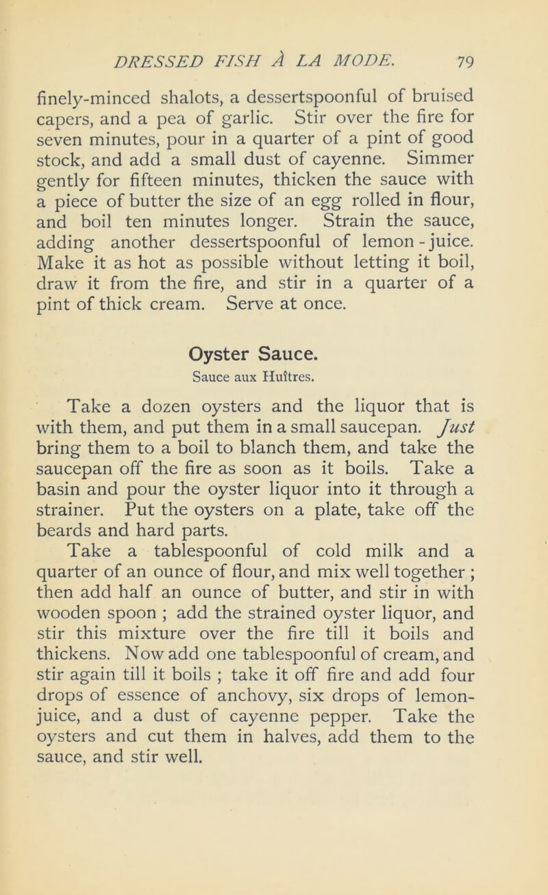 finely-minced shalots, a dessertspoonful of bruised capers, and a pea of garlic. Stir over the fire for seven minutes, pour in a quarter of a pint of good stock, and add a small dust of cayenne. Simmer gently for fifteen minutes, thicken the sauce with a piece of butter the size of an egg rolled in flour, and boil ten minutes longer. Strain the sauce, adding another dessertspoonful of lemon-juice. Make it as hot as possible without letting it boil, draw it from the fire, and stir in a quarter of a pint of thick cream. Serve at once. Oyster Sauce. Sauce aux Huitres. Take a dozen oysters and the liquor that is with them, and put them in a small saucepan. Just bring them to a boil to blanch them, and take the saucepan off the fire as soon as it boils. Take a basin and pour the oyster liquor into it through a strainer. Put the oysters on a plate, take off the beards and hard parts. Take a tablespoonful of cold milk and a quarter of an ounce of flour, and mix well together ; then add half an ounce of butter, and stir in with wooden spoon ; add the strained oyster liquor, and stir this mixture over the fire till it boils and thickens. Now add one tablespoonful of cream, and stir again till it boils ; take it off fire and add four drops of essence of anchovy, six drops of lemon- juice, and a dust of cayenne pepper. Take the oysters and cut them in halves, add them to the sauce, and stir well.