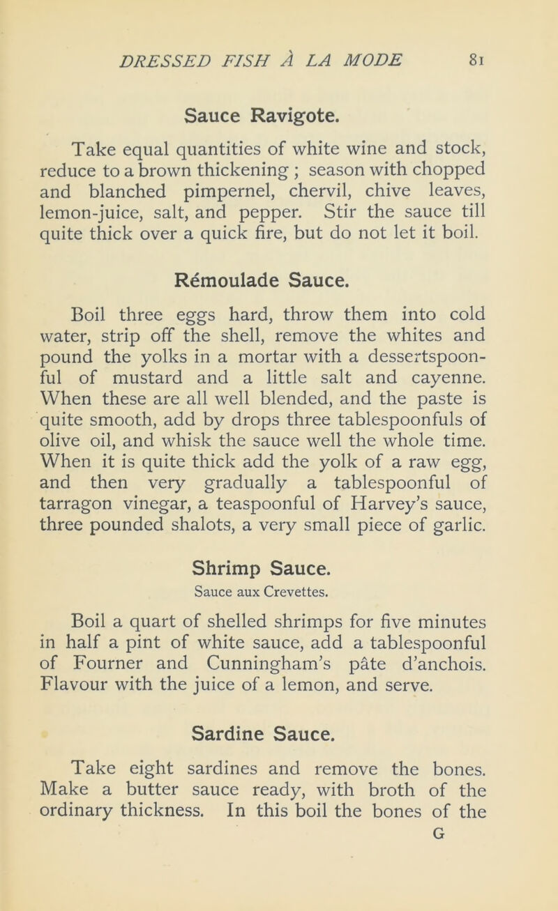 Sauce Ravigote. Take equal quantities of white wine and stock, reduce to a brown thickening ; season with chopped and blanched pimpernel, chervil, chive leaves, lemon-juice, salt, and pepper. Stir the sauce till quite thick over a quick fire, but do not let it boil. Remoulade Sauce. Boil three eggs hard, throw them into cold water, strip off the shell, remove the whites and pound the yolks in a mortar with a dessertspoon- ful of mustard and a little salt and cayenne. When these are all well blended, and the paste is quite smooth, add by drops three tablespoonfuls of olive oil, and whisk the sauce well the whole time. When it is quite thick add the yolk of a raw egg, and then very gradually a tablespoonful of tarragon vinegar, a teaspoonful of Harvey’s sauce, three pounded shalots, a very small piece of garlic. Shrimp Sauce. Sauce aux Crevettes. Boil a quart of shelled shrimps for five minutes in half a pint of white sauce, add a tablespoonful of Fourner and Cunningham’s pate d’anchois. Flavour with the juice of a lemon, and serve. Sardine Sauce. Take eight sardines and remove the bones. Make a butter sauce ready, with broth of the ordinary thickness. In this boil the bones of the G