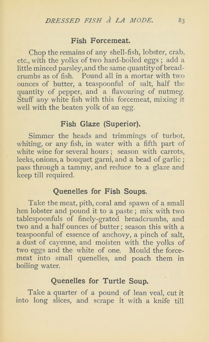 Fish Forcemeat. Chop the remains of any shell-fish, lobster, crab, etc., with the yolks of two hard-boiled eggs ; add a little minced parsley, and the same quantity of bread- crumbs as of fish. Pound all in a mortar with two ounces of butter, a teaspoonful of salt, half the quantity of pepper, and a flavouring of nutmeg. Stuff any white fish with this forcemeat, mixing it well with the beaten yolk of an egg. Fish Glaze (Superior). Simmer the heads and trimmings of turbot, whiting, or any fish, in water with a fifth part of white wine for several hours ; season with carrots, leeks, onions, a bouquet garni, and a bead of garlic ; pass through a tammy, and reduce to a glaze and keep till required. Quenelles for Fish Soups. Take the meat, pith, coral and spawn of a small hen lobster and pound it to a paste; mix with two tablespoonfuls of finely-grated breadcrumbs, and two and a half ounces of butter; season this with a teaspoonful of essence of anchovy, a pinch of salt, a dust of cayenne, and moisten with the yolks of two eggs and the white of one. Mould the force- meat into small quenelles, and poach them in boiling water. Quenelles for Turtle Soup. Take a quarter of a pound of lean veal, cut it into long slices, and scrape it with a knife till