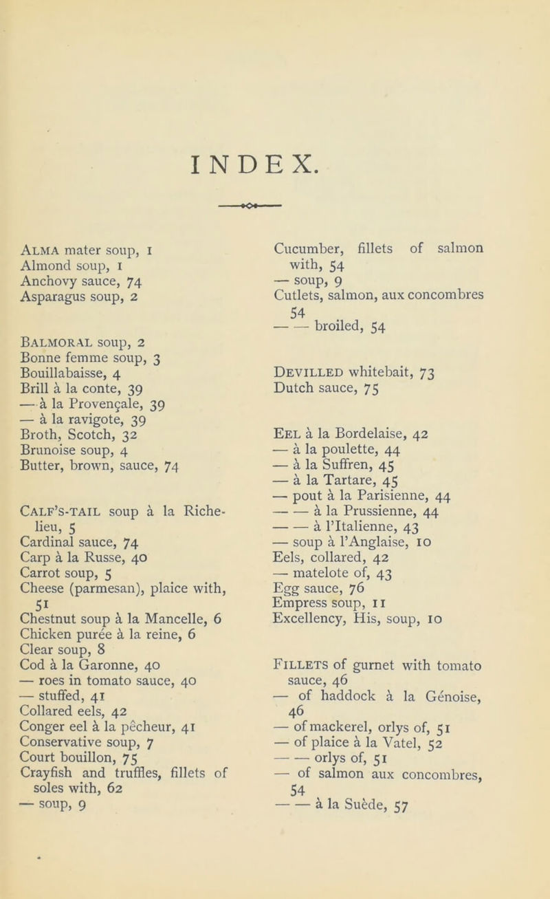 INDEX. •o»- Alma mater soup, i Almond soup, i Anchovy sauce, 74 Asparagus soup, 2 Balmoral soup, 2 Bonne femme soup, 3 Bouillabaisse, 4 Brill a la conte, 39 —k la Provengale, 39 — a la ravigote, 39 Broth, Scotch, 32 Brunoise soup, 4 Butter, brown, sauce, 74 Calf’s-tail soup a la Riche- lieu, 5 Cardinal sauce, 74 Carp a la Russe, 40 Carrot soup, 5 Cheese (parmesan), plaice with, 51 Chestnut soup k la Mancelle, 6 Chicken puree a la reine, 6 Clear soup, 8 Cod k la Garonne, 40 — roes in tomato sauce, 40 — stuffed, 41 Collared eels, 42 Conger eel k la pecheur, 41 Conservative soup, 7 Court bouillon, 75 Crayfish and truffles, fillets of soles with, 62 — soup, 9 Cucumber, fillets of salmon with, 54 — soup, 9 Cutlets, salmon, aux concombres 54 broiled, 54 Devilled whitebait, 73 Dutch sauce, 75 Eel a la Bordelaise, 42 — a la poulette, 44 — a la Suffren, 45 — a la Tartare, 45 — pout a la Parisienne, 44 a la Prussienne, 44 a I’ltalienne, 43 — soup a I’Anglaise, 10 Eels, collared, 42 — matelote of, 43 Egg sauce, 76 Empress soup, ii Excellency, His, soup, 10 Fillets of gurnet with tomato sauce, 46 — of haddock ^ la Genoise, 46 — of mackerel, orlys of, 51 — of plaice k la Vatel, 52 — — orlys of, 51 — of salmon aux concombres, 54 a la SuMe, 57