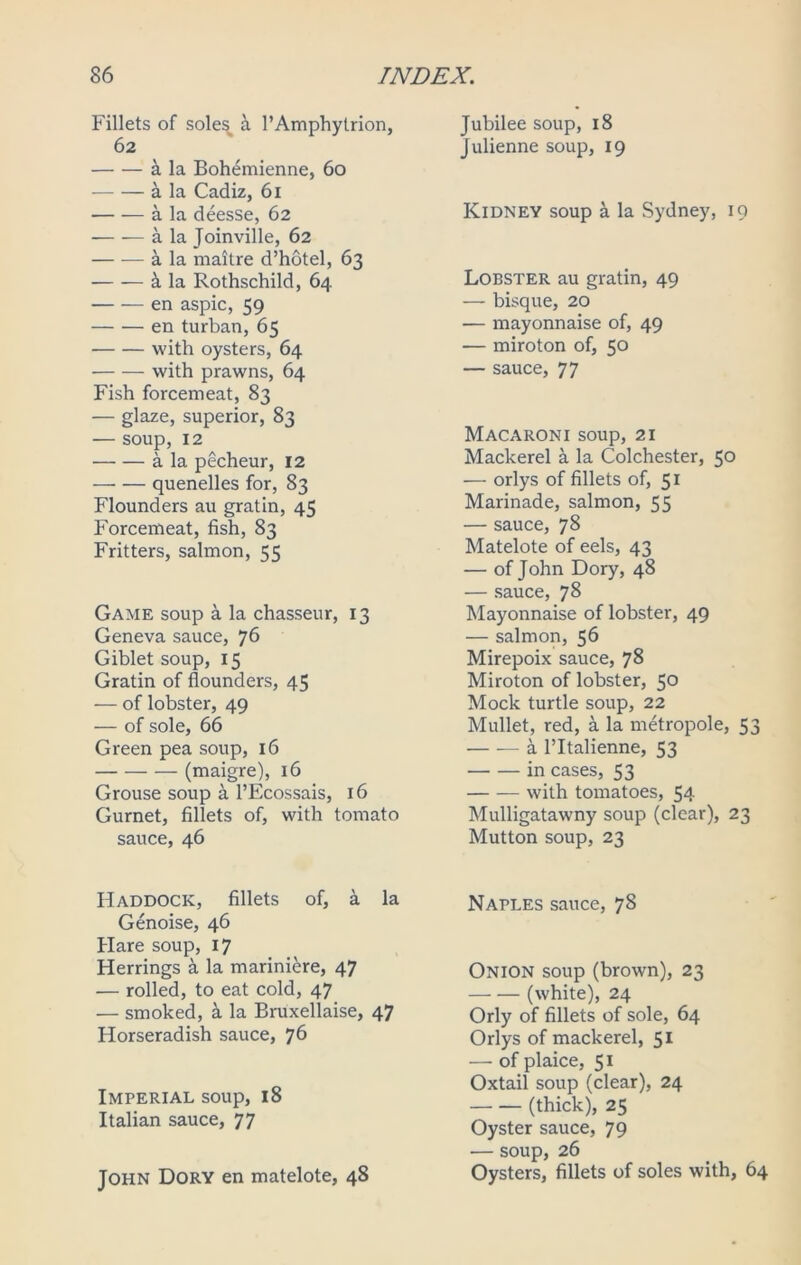 Fillets of soles^ h I’Amphylrion, 62 la Bohemienne, 60 la Cadiz, 61 la deesse, 62 la Joinville, 62 la maitre d’hotel, 63 la Rothschild, 64 en aspic, 59 en turban, 65 with oysters, 64 with prawns, 64 Fish forcemeat, 83 — glaze, superior, 83 — soup, 12 — a a a la pecheur, 12 —• — quenelles for, 83 Flounders au gratin, 45 Forcemeat, fish, 83 Fritters, salmon, 55 Game soup a la chasseur, 13 Geneva sauce, 76 Giblet soup, 15 Gratin of flounders, 45 — of lobster, 49 — of sole, 66 Green pea soup, 16 (maigre), 16 Grouse soup a I’Ecossais, 16 Gurnet, fillets of, with tomato sauce, 46 Jubilee soup, 18 Julienne soup, 19 Kidney soup a la Sydney, 19 Lobster au gratin, 49 — bisque, 20 — mayonnaise of, 49 — miroton of, 50 — sauce, 77 Macaroni soup, 21 Mackerel a la Colchester, 50 — orlys of fillets of, 51 Marinade, salmon, 55 — sauce, 78 Matelote of eels, 43 — of John Dory, 48 — sauce, 78 Mayonnaise of lobster, 49 — salmon, 56 Mirepoix sauce, 78 Miroton of lobster, 50 Mock turtle soup, 22 Mullet, red, a la metropole, 53 a I’ltalienne, 53 in cases, 53 with tomatoes, 54 Mulligatawny soup (clear), 23 Mutton soup, 23 Haddock, fillets of, a la Genoise, 46 Hare soup, 17 Herrings a la marinitre, 47 — rolled, to eat cold, 47 — smoked, k la Bruxellaise, 47 Horseradish sauce, 76 Imperial soup, 18 Italian sauce, 77 John Dory en matelote, 48 Naples sauce, 78 Onion soup (brown), 23 (white), 24 Orly of fillets of sole, 64 Orlys of mackerel, 51 — of plaice, 51 Oxtail soup (clear), 24 (thick), 25 Oyster sauce, 79 — soup, 26 Oysters, fillets of soles with, 64