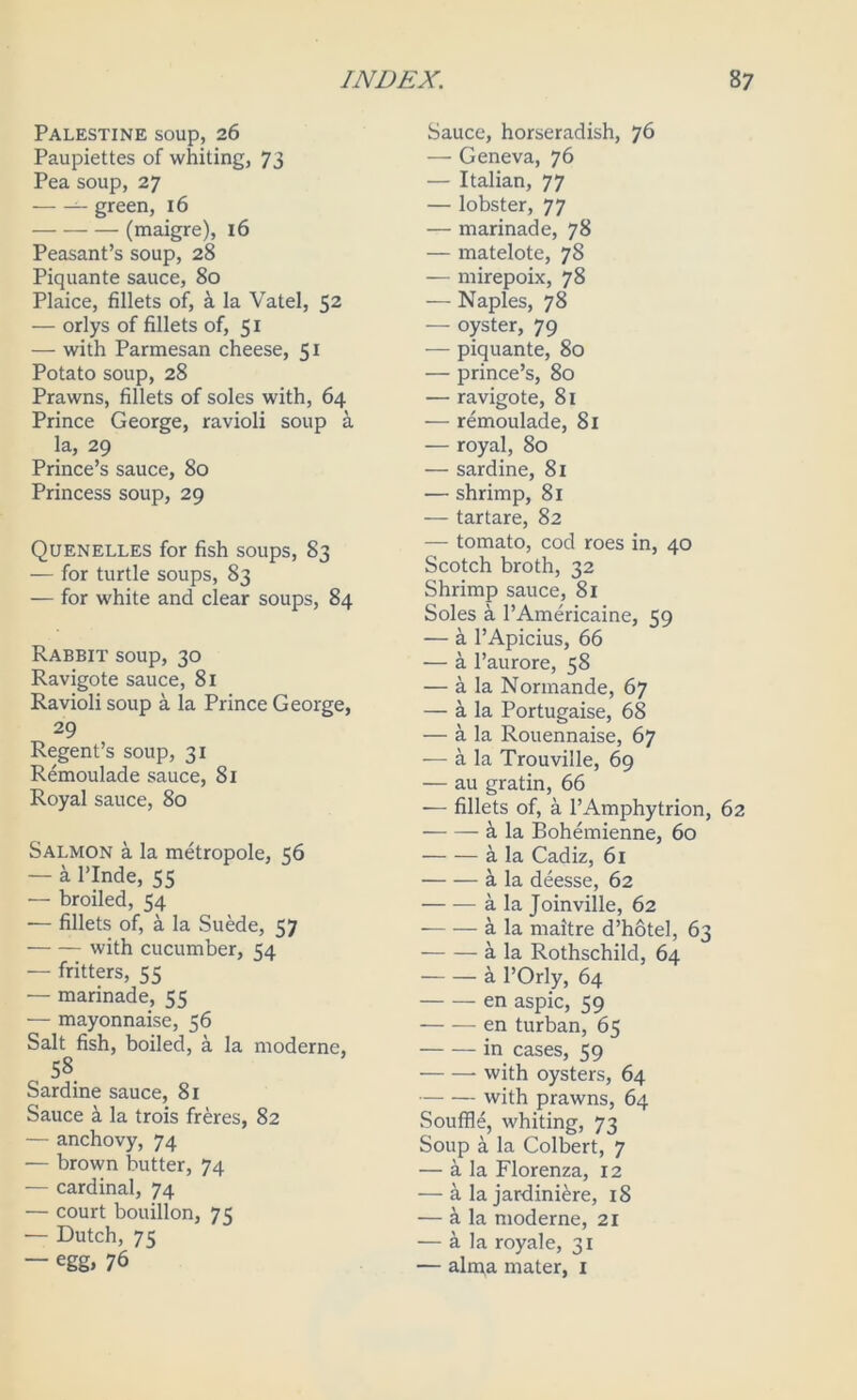 Palestine soup, 26 Paupiettes of whiting, 73 Pea soup, 27 ^ green, 16 (maigre), l6 Peasant’s soup, 28 Piquante sauce, 80 Plaice, fillets of, k la Vatel, 52 — orlys of fillets of, 51 — with Parmesan cheese, 51 Potato soup, 28 Prawns, fillets of soles with, 64 Prince George, ravioli soup k la, 29 Prince’s sauce, 80 Princess soup, 29 Quenelles for fish soups, 83 — for turtle soups, 83 — for white and clear soups, 84 Rabbit soup, 30 Ravigote sauce, 81 Ravioli soup a la Prince George, 29 Regent’s soup, 31 Remoulade sauce, 81 Royal sauce, 80 Salmon a la metropole, 56 — a rinde, 55 — broiled, 54 — fillets of, a la SuMe, 57 with cucumber, 54 — fritters, 55 •— marinade, 55 — mayonnaise, 56 Salt fish, boiled, a la moderne, 58 Sardine sauce, 81 Sauce ^ la trois freres, 82 — anchovy, 74 •— brown butter, 74 — cardinal, 74 — court bouillon, 75 — Dutch, 7Z — egg, 76 Sauce, horseradish, 76 — Geneva, 76 — Italian, 77 — lobster, 77 — marinade, 78 — matelote, 78 — mirepoix, 78 — Naples, 78 — oyster, 79 — piquante, 80 — prince’s, 80 — ravigote, 81 — remoulade, 81 — royal, 80 — sardine, 81 — shrimp, 81 — tartare, 82 — tomato, cod roes in, 40 Scotch broth, 32 Shrimp sauce, 81 Soles a I’Americaine, 59 — k I’Apicius, 66 — a I’aurore, 58 — a la Normande, 67 — a la Portugaise, 68 — a la Rouennaise, 67 — a la Trouville, 69 — au gratin, 66 — fillets of, a I’Amphytrion, 62 i la Bohemienne, 60 a la Cadiz, 61 a la deesse, 62 a la Joinville, 62 a la maitre d’hotel, 63 a la Rothschild, 64 k I’Orly, 64 en aspic, 59 en turban, 65 in cases, 59 with oysters, 64 with prawns, 64 Souffle, whiting, 73 Soup a la Colbert, 7 — a la Florenza, 12 — a la jardiniere, 18 — a la moderne, 21 — a la royale, 31 — alipa mater, i