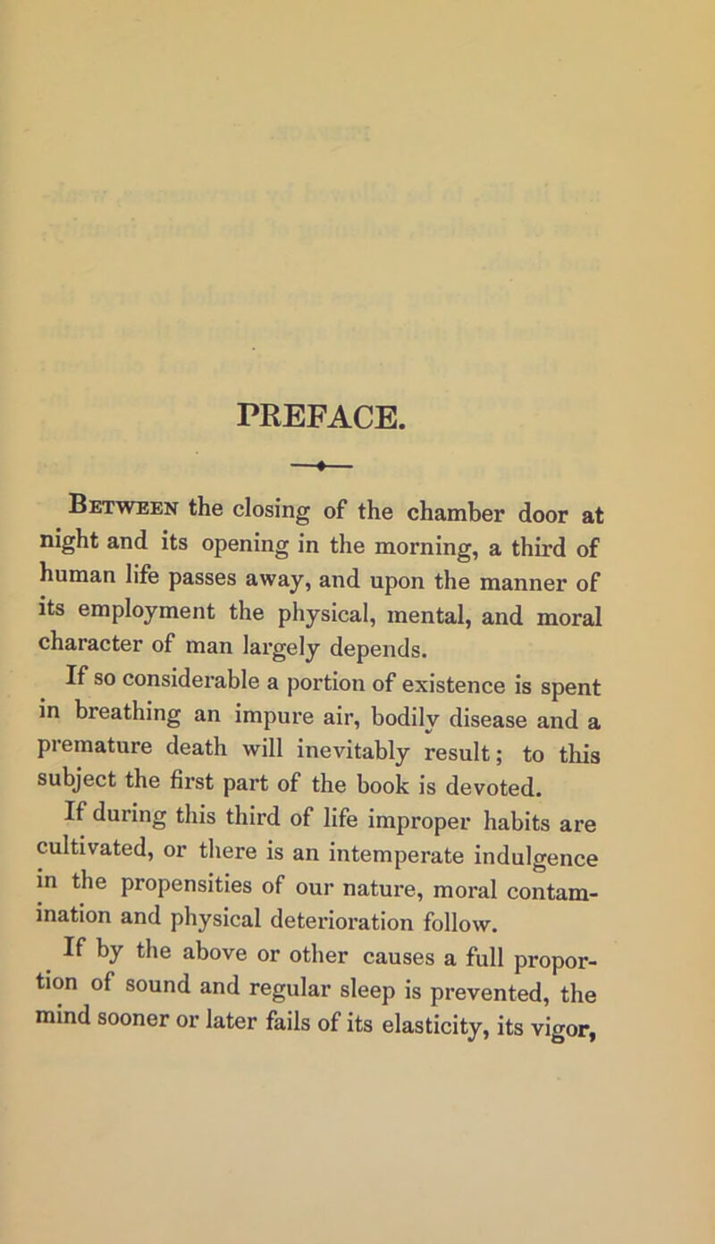 PREFACE. « Between the closing of the chamber door at night and its opening in the morning, a third of human life passes away, and upon the manner of its employment the physical, mental, and moral character of man largely depends. If so considerable a portion of existence is spent in breathing an impure air, bodily disease and a premature death will inevitably result; to this subject the first part of the book is devoted. If duiing this third of life improper habits are cultivated, or there is an intemperate indulgence in the propensities of our nature, moral contam- ination and physical deterioration follow. If by the above or other causes a full propor- tion of sound and regular sleep is prevented, the mind sooner or later fails of its elasticity, its vigor,