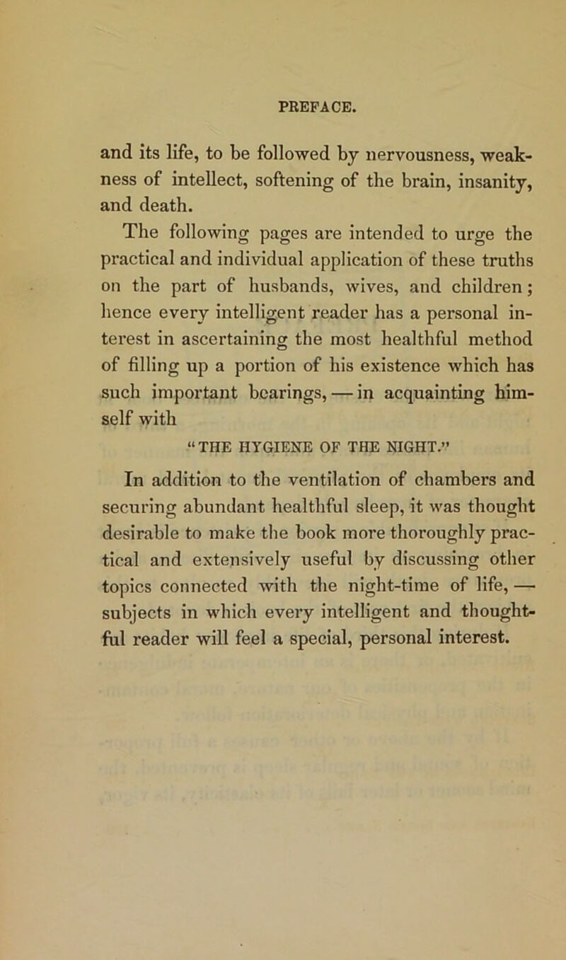 and its life, to be followed by nervousness, weak- ness of intellect, softening of the brain, insanity, and death. The following pages are intended to urge the practical and individual application of these truths on the part of husbands, wives, and children; hence every intelligent reader has a personal in- terest in ascertaining the most healthful method of filling up a portion of his existence which has such important bearings, — in acquainting him- self with “THE HYGIENE OF THE NIGHT.” In addition to the ventilation of chambers and securing abundant healthful sleep, it was thought desirable to make tbe book more thoroughly prac- tical and extensively useful by discussing other topics connected with the night-time of life, — subjects in which every intelligent and thought- ful reader will feel a special, personal interest.