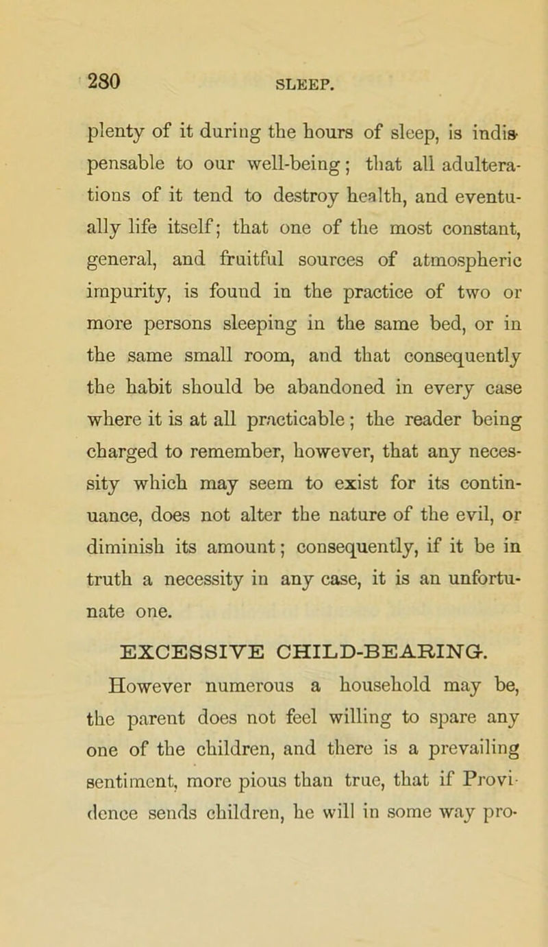 plenty of it during the hours of sleep, is indis- pensable to our well-being; that all adultera- tions of it tend to destroy health, and eventu- ally life itself; that one of the most constant, general, and fruitful sources of atmospheric impurity, is found in the practice of two or more persons sleeping in the same bed, or in the same small room, and that consequently the habit should be abandoned in every case where it is at all practicable; the reader being charged to remember, however, that any neces- sity which may seem to exist for its contin- uance, does not alter the nature of the evil, or diminish its amount; consequently, if it be in truth a necessity in any case, it is an unfortu- nate one. EXCESSIVE CHILD-BEARING. However numerous a household may be, the parent does not feel willing to spare any one of the children, and there is a prevailing sentiment, more pious than true, that if Provi- dence sends children, he will in some way pro-