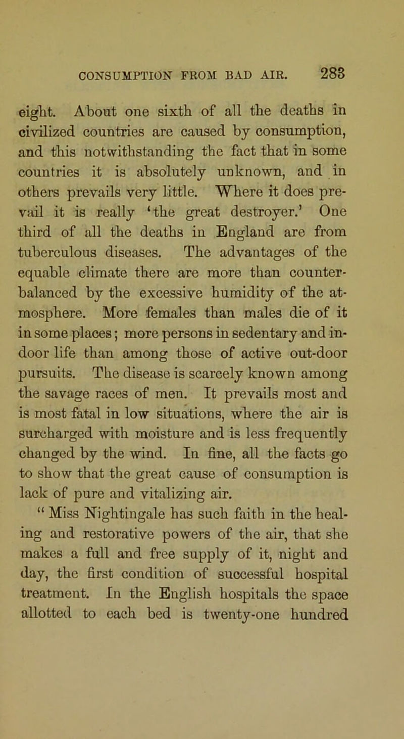 eight. About one sixth of all the deaths in civilized countries are caused by consumption, and this notwithstanding the fact that in some countries it is absolutely unknown, and in others prevails very little. Where it does pre- vail it is really ‘the great destroyer.’ One third of all the deaths in England are from tuberculous diseases. The advantages of the equable climate there are more than counter- balanced by the excessive humidity of the at- mosphere. More females than males die of it in some places; more persons in sedentary and in- door life than among those of active out-door pursuits. The disease is scarcely known among the savage races of men. It prevails most and is most fatal in low situations, where the air is surcharged with moisture and is less frequently changed by the wind. In fine, all the facts go to show that the great cause of consumption is lack of pure and vitalizing air. “ Miss Nightingale has such faith in the heal- ing and restorative powers of the air, that she makes a full and free supply of it, night and day, the first condition of successful hospital treatment. In the English hospitals the space allotted to each bed is twenty-one hundred