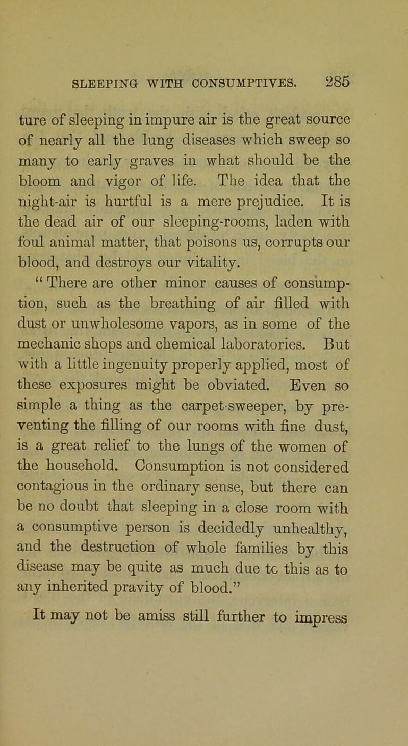 ture of sleeping in impure air is the great source of nearly all the lung diseases which sweep so many to early graves in what should be the bloom and vigor of life. The idea that the night-air is hurtful is a mere prejudice. It is the dead air of our sleeping-rooms, laden with foul animal matter, that poisons us, corrupts our blood, and destroys our vitality. “ There are other minor causes of consump- tion, such as the breathing of air filled with dust or unwholesome vapors, as in some of the mechanic shops and chemical laboratories. But with a little ingenuity properly applied, most of these exposures might be obviated. Even so simple a thing as the carpet-sweeper, by pre- venting the filling of our rooms with fine dust, is a great relief to the lungs of the women of the household. Consumption is not considered contagious in the ordinary sense, but there can be no doubt that sleeping in a close room with a consumptive person is decidedly unhealthy, and the destruction of whole families by this disease may be quite as much due tc this as to any inherited pravity of blood.” It may not be amiss still further to impress