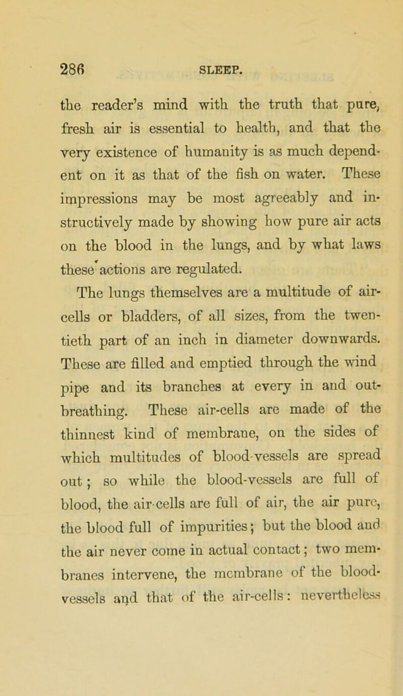 the reader’s mind with the truth that pure, fresh air is essential to health, and that the very existence of humanity is as much depend- ent on it as that of the fish on water. These impressions may be most agreeably and in- structively made by showing how pure air acts on the blood in the lungs, and by what laws these actions are regulated. The lungs themselves are a multitude of air- cells or bladders, of all sizes, from the twen- tieth part of an inch in diameter downwards. These are filled and emptied through the wind pipe and its branches at every in and out- breathing. These air-cells are made of the thinnest kind of membrane, on the sides of which multitudes of blood vessels are spread out; so while the blood-vessels are full of blood, the air-cells are full of air, the air pure, the blood full of impurities; but the blood aud the air never come in actual contact; two mem- branes intervene, the membrane of the blood- vessels and that of the air-cells: nevertheless