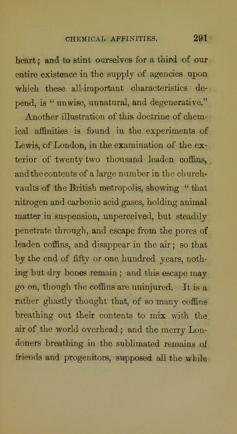 heart; and to stint ourselves for a third of our entire existence in the supply of agencies upon which these all-important characteristics de- pend, is “ unwise, unnatural, and degenerative.” Another illustration of this doctrine of chem- ical affinities is found in the experiments of Lewis, of London, in the examination of the ex- terior of twenty two thousand leaden coffins, and the contents of a large number in the church- vaults of the British metropolis, showing “ that nitrogen and carbonic acid gases, holding animal matter in suspension, unperceived, but steadily penetrate through, and escape from the pores of leaden coffins, and disappear in the air; so that by the end of fifty or one hundred years, noth- ing but dry bones remain ; and this escape may go on, though the coffins are uninjured. It is a rather ghastly thought that, of so many coffins breathing out their contents to mix with the air of the world overhead ; and the merry Lon- doners breathing in the sublimated remains of friends and progenitors, supposed all the while
