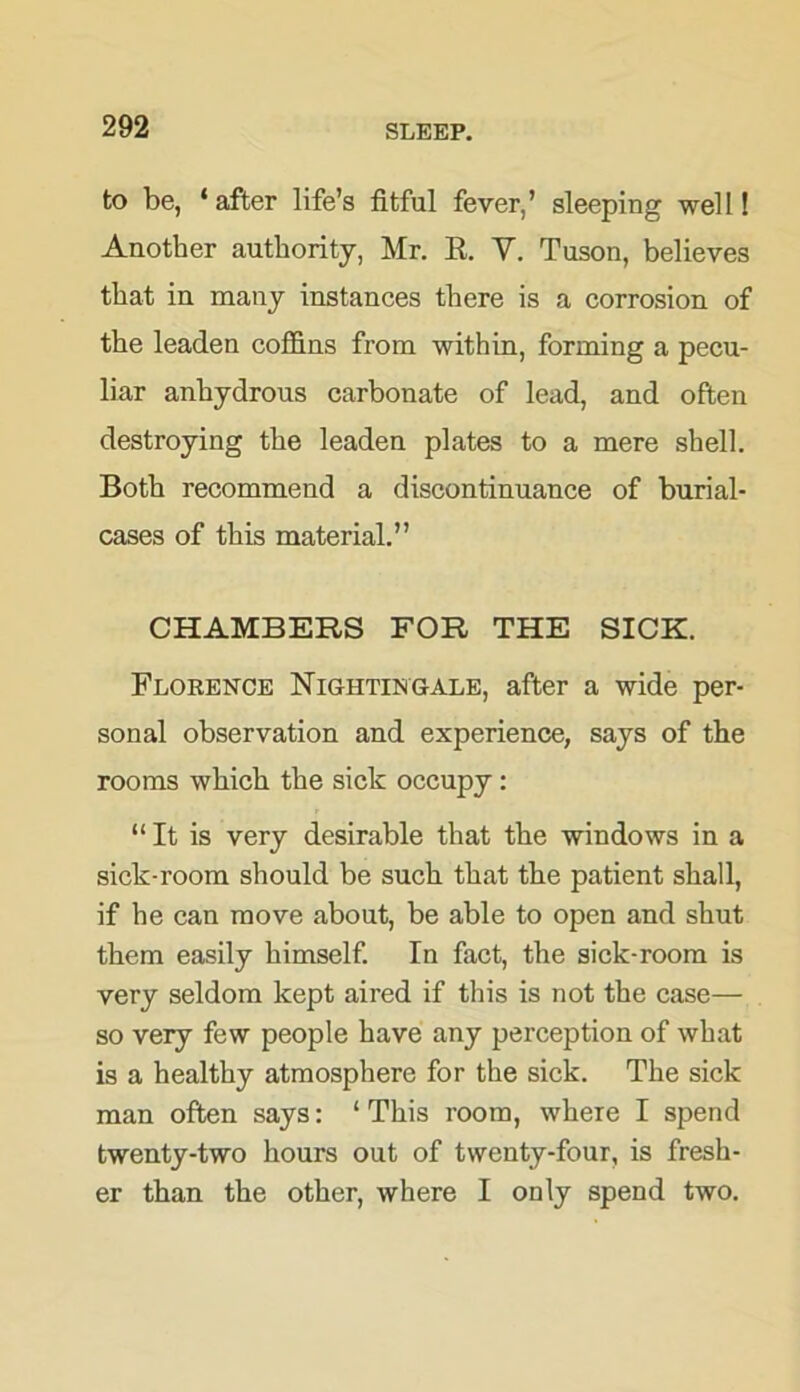 to be, ‘ after life’s fitful fever,’ sleeping well! Another authority, Mr. E. V. Tuson, believes that in many instances there is a corrosion of the leaden coffins from within, forming a pecu- liar anhydrous carbonate of lead, and often destroying the leaden plates to a mere shell. Both recommend a discontinuance of burial- cases of this material.” CHAMBERS FOR THE SICK. Florence Nightingale, after a wide per- sonal observation and experience, says of the rooms which the sick occupy : “It is very desirable that the windows in a sick-room should be such that the patient shall, if he can move about, be able to open and shut them easily himself. In fact, the sick-room is very seldom kept aired if this is not the case— so very few people have any perception of what is a healthy atmosphere for the sick. The sick man often says: ‘This room, where I spend twenty-two hours out of twenty-four, is fresh- er than the other, where I only spend two.