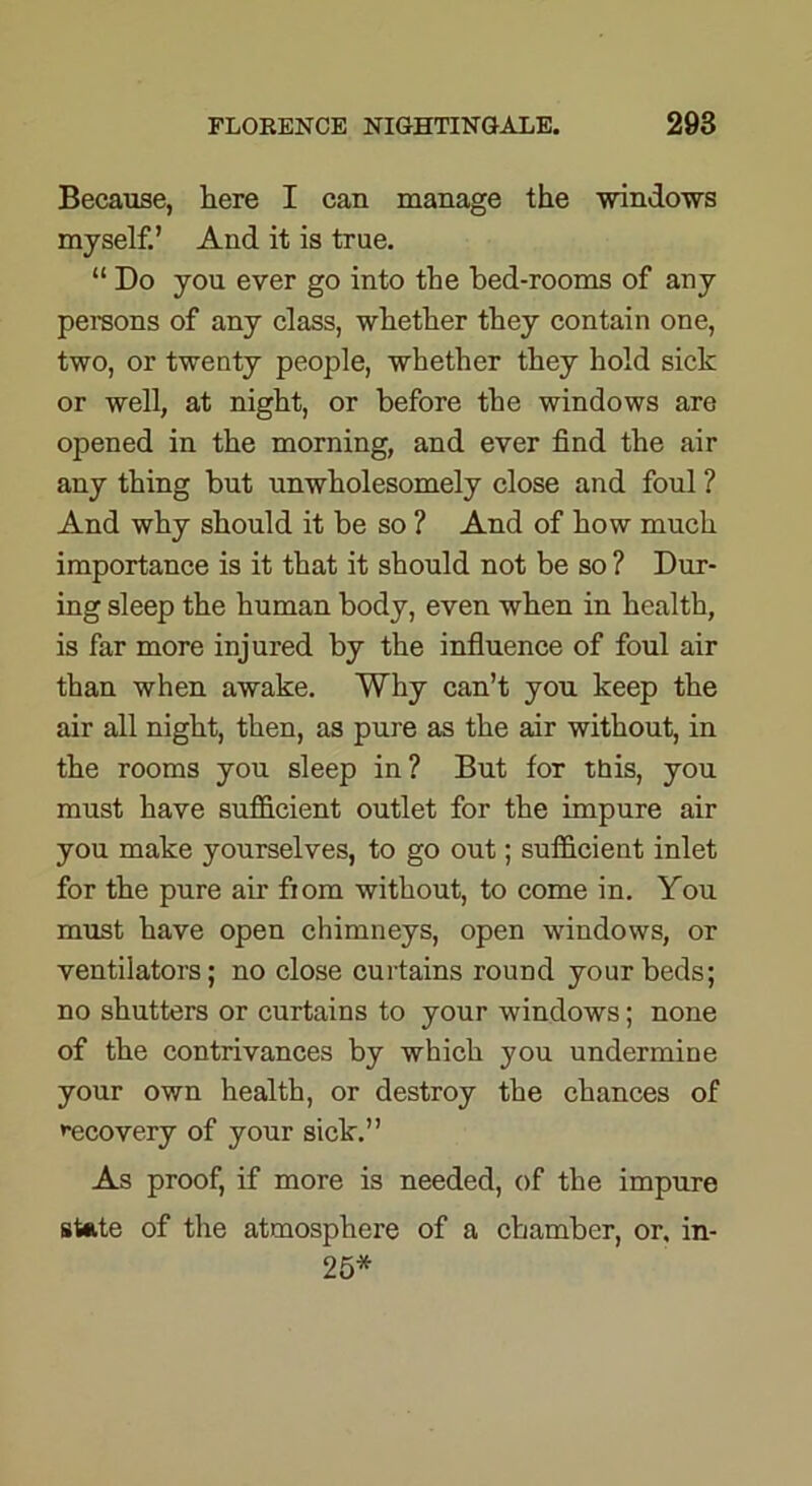 Because, here I can manage the windows myself.’ And it is true. “ Do you ever go into the bed-rooms of any persons of any class, whether they contain one, two, or twenty people, whether they hold sick or well, at night, or before the windows are opened in the morning, and ever find the air any thing but unwholesomely close and foul ? And why should it be so ? And of how much importance is it that it should not be so ? Dur- ing sleep the human body, even when in health, is far more injured by the influence of foul air than when awake. Why can’t you keep the air all night, then, as pure as the air without, in the rooms you sleep in? But for this, you must have sufficient outlet for the impure air you make yourselves, to go out; sufficient inlet for the pure air fiom without, to come in. You must have open chimneys, open windows, or ventilators; no close curtains round your beds; no shutters or curtains to your windows; none of the contrivances by which you undermine your own health, or destroy the chances of recovery of your sick.” As proof, if more is needed, of the impure state of the atmosphere of a chamber, or, in- 25*
