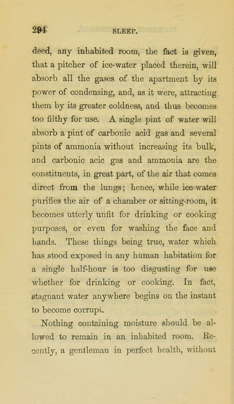deed, any inhabited room, the fact is given, that a pitcher of ice-water placed therein, will absorb all the gases of the apartment by its power of condensing, and, as it were, attracting them by its greater coldness, and thus becomes too filthy for use. A single pint of water will absorb a pint of carbonic acid gas and several pints of ammonia without increasing its bulk, and carbonic acic gas and ammonia are the constituents, in great part, of the air that comes direct from the lungs; hence, while ice-water purifies the air of a chamber or sitting-room, it becomes utterly unfit for drinking or cooking purposes, or even for washing the face and hands. These things being true, water which has stood exposed in any human habitation for a single half-hour is too disgusting for use whether for drinking or cooking. In fact, stagnant water anywhere begins on the instant to become corrupi. Nothing containing moisture should be al- lowed to remain in an inhabited room. Re- cently, a gentleman in perfect health, without