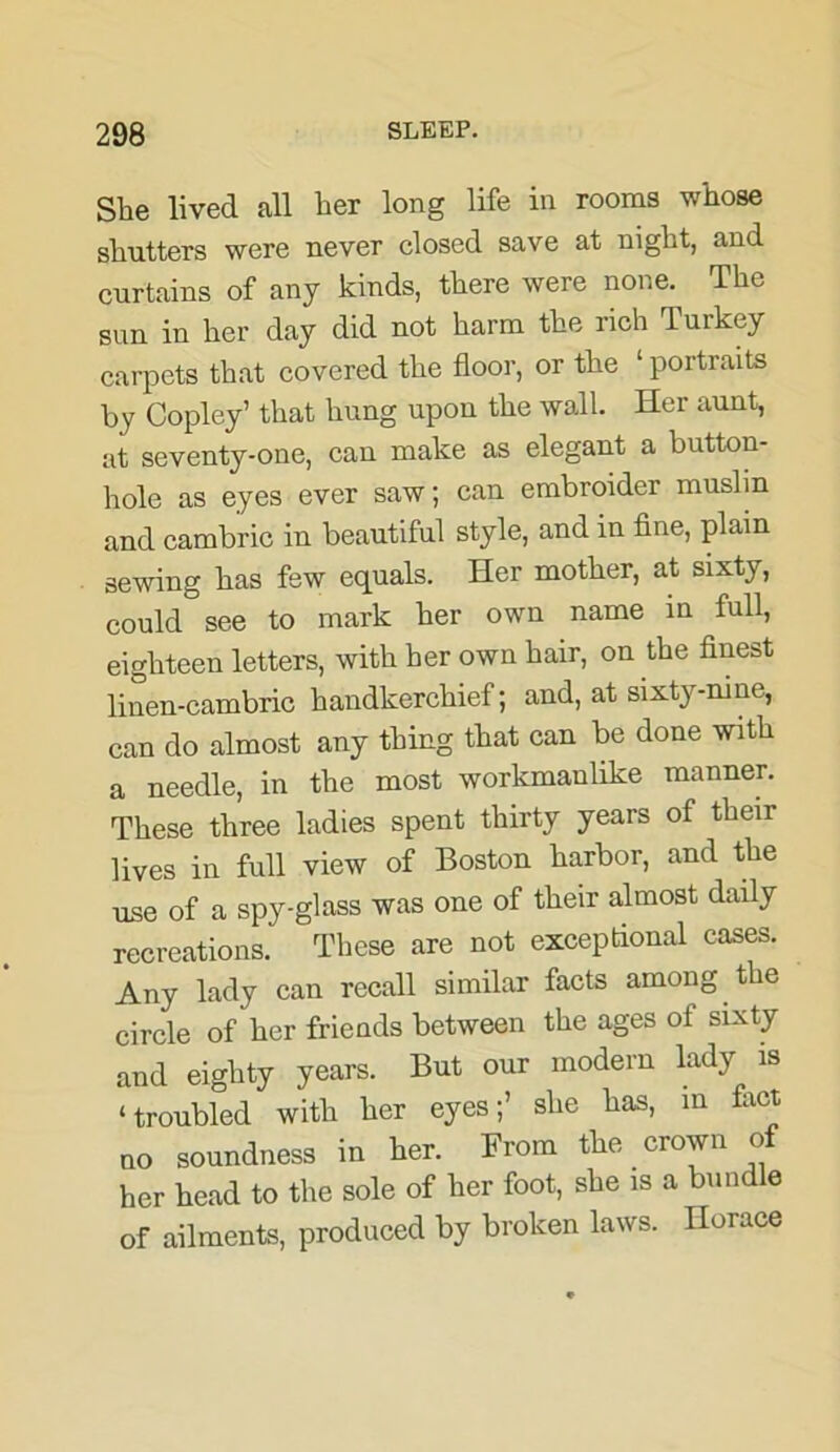 She lived all her long life in rooms whose shutters were never closed save at night, and curtains of any kinds, there were none. The sun in her day did not harm the rich Turkey carpets that covered the floor, or the ‘ portraits by Copley’ that hung upon the wall. Her aunt, at seventy-one, can make as elegant a button- hole as eyes ever saw; can embroider muslin and cambric in beautiful style, and in fine, plain sewing has few equals. Her mother, at sixty, could see to mark her own name in full, eighteen letters, with her own hair, on the finest linen-cambric handkerchief; and, at sixty-nine, can do almost any thing that can be done with a needle, in the most workmanlike manner. These three ladies spent thirty years of their lives in full view of Boston harbor, and the use of a spy-glass was one of their almost daily recreations. These are not exceptional cases. Any lady can recall similar facts among the circle of her friends between the ages of sixty and eighty years. But our modern lady is ‘troubled with her eyes;’ she has, in fact uo soundness in her. From the crown of her head to the sole of her foot, she is a bund e of ailments, produced by broken laws. Horace