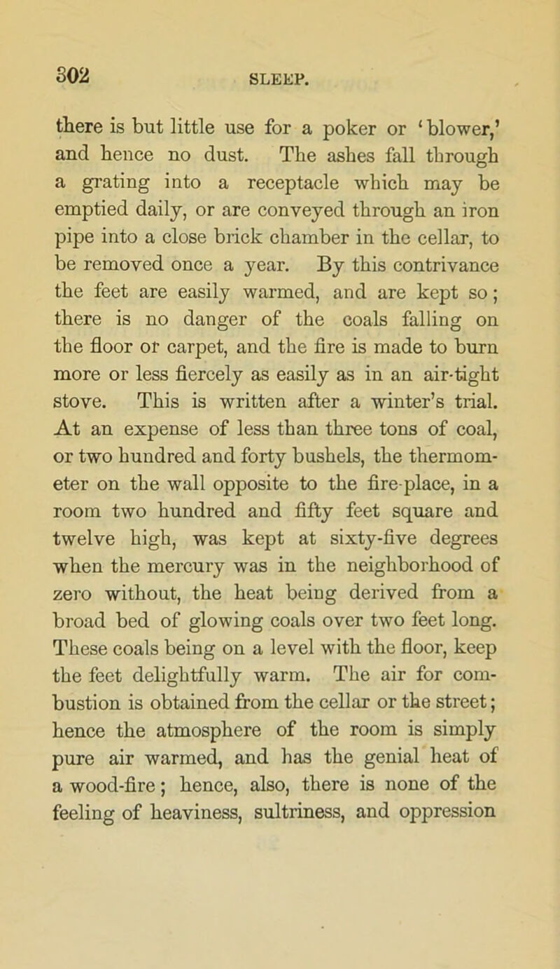 802 there is but little use for a poker or 1 blower,’ and hence no dust. The ashes fall through a grating into a receptacle which may be emptied daily, or are conveyed through an iron pipe into a close brick chamber in the cellar, to be removed once a year. By this contrivance the feet are easily warmed, and are kept so; there is no danger of the coals falling on the floor or carpet, and the fire is made to burn more or less fiercely as easily as in an air-tight stove. This is written after a winter’s trial. At an expense of less than three tons of coal, or two hundred and forty bushels, the thermom- eter on the wall opposite to the fire place, in a room two hundred and fifty feet square and twelve high, was kept at sixty-five degrees when the mercury was in the neighborhood of zero without, the heat being derived from a broad bed of glowing coals over two feet long. These coals being on a level with the floor, keep the feet delightfully warm. The air for com- bustion is obtained from the cellar or the street; hence the atmosphere of the room is simply pure air warmed, and has the genial heat of a wood-fire; hence, also, there is none of the feeling of heaviness, sultriness, and oppression