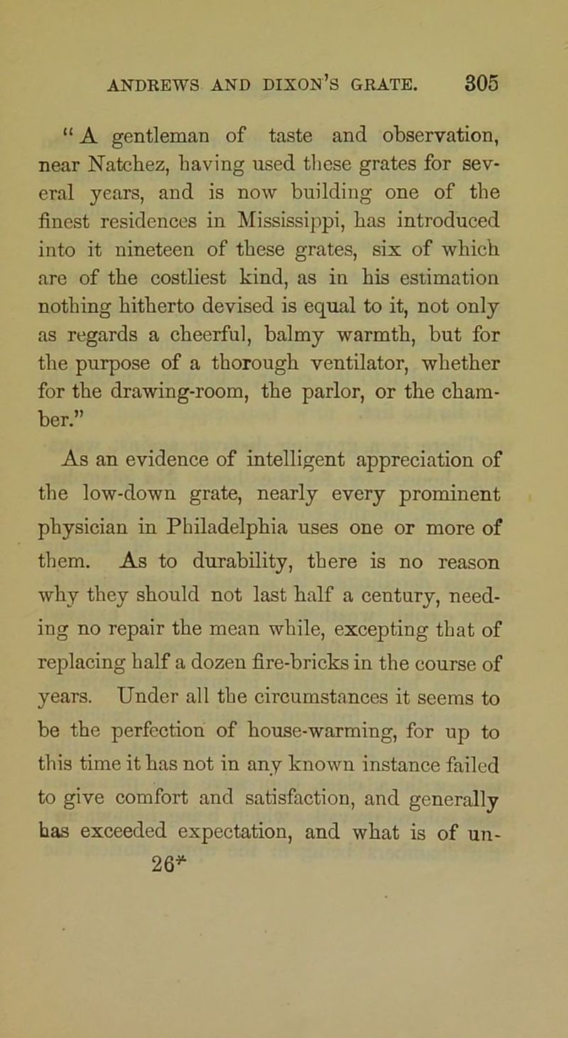“ A gentleman of taste and observation, near Natchez, having used these grates for sev- eral years, and is now building one of the finest residences in Mississippi, has introduced into it nineteen of these grates, six of which are of the costliest kind, as in his estimation nothing hitherto devised is equal to it, not only as regards a cheerful, balmy warmth, but for the purpose of a thorough ventilator, whether for the drawing-room, the parlor, or the cham- ber.” As an evidence of intelligent appreciation of the low-down grate, nearly every prominent physician in Philadelphia uses one or more of them. As to durability, there is no reason why they should not last half a century, need- ing no repair the mean while, excepting that of replacing half a dozen fire-bricks in the course of years. Under all the circumstances it seems to be the perfection of house-warming, for up to this time it has not in any known instance failed to give comfort and satisfaction, and generally has exceeded expectation, and what is of un- 26*