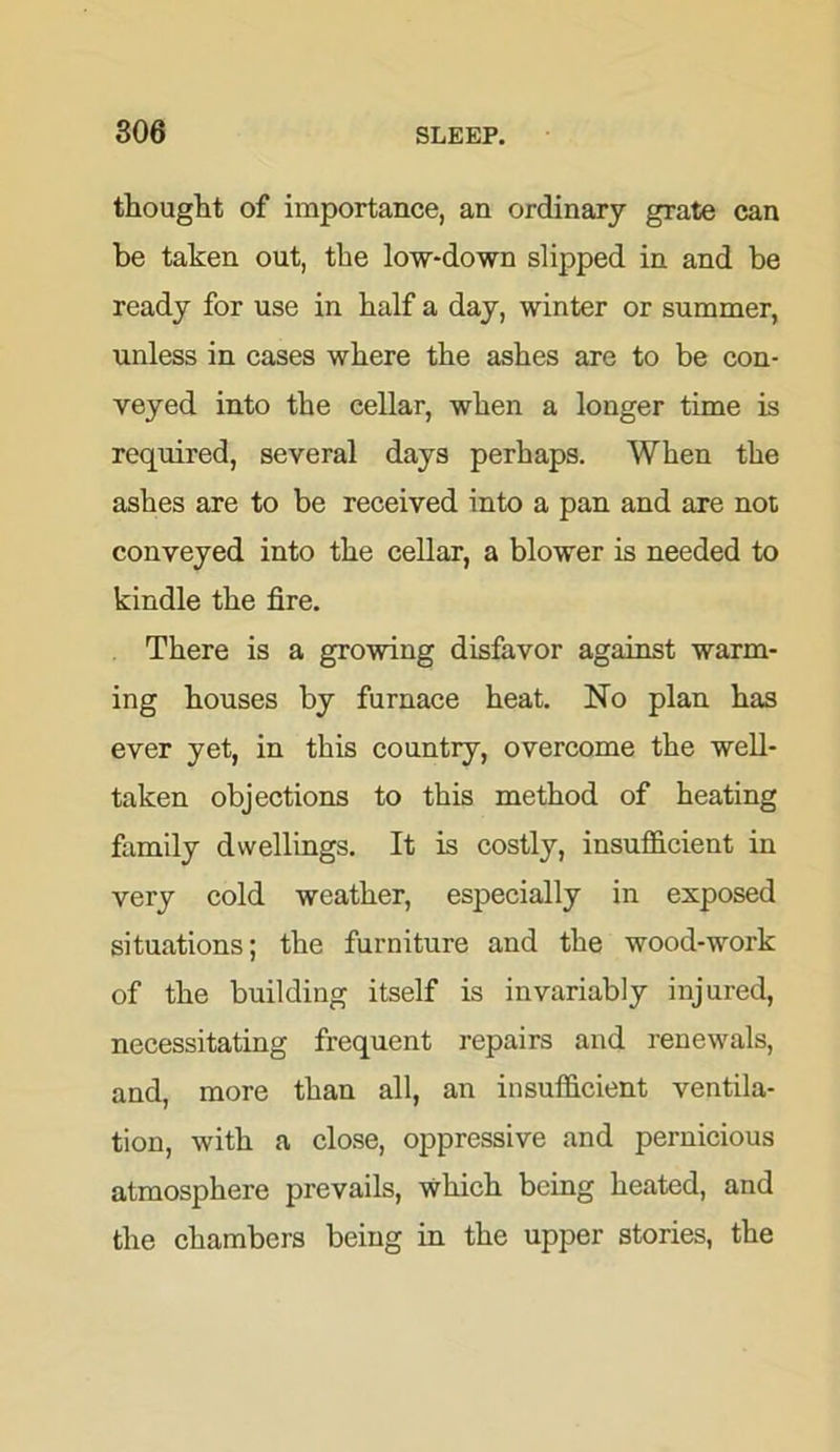 thought of importance, an ordinary grate can be taken out, the low-down slipped in and be ready for use in half a day, winter or summer, unless in cases where the ashes are to be con- veyed into the cellar, when a longer time is required, several days perhaps. When the ashes are to be received into a pan and are not conveyed into the cellar, a blower is needed to kindle the fire. There is a growing disfavor against warm- ing houses by furnace heat. No plan has ever yet, in this country, overcome the well- taken objections to this method of heating family dwellings. It is costly, insufficient in very cold weather, especially in exposed situations; the furniture and the wood-work of the building itself is invariably injured, necessitating frequent repairs and renewals, and, more than all, an insufficient ventila- tion, with a close, oppressive and pernicious atmosphere prevails, which being heated, and the chambers being in the upper stories, the