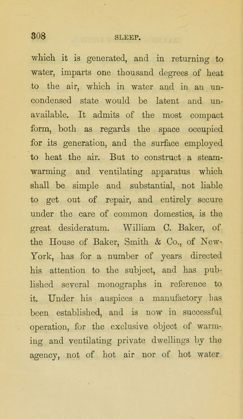 which it is generated, and in returning to water, imparts one thousand degrees of heat to the air, which in water and in an un- condensed state would be latent and un- available. It admits of the most compact form, both as regards the space occupied for its generation, and the surface employed to heat the air. But to construct a steam- warming and ventilating apparatus which shall be simple and substantial, not liable to get out of repair, and entirely secure under the care of common domestics, is the great desideratum. William C. Baker, of the House of Baker, Smith & Co., of New- York, has for a number of years directed his attention to the subject, and has pub- lished several monographs in reference to it. Under his auspices a manufactory lias been established, and is now in successful operation, for the exclusive object of warm- ing and ventilating private dwellings by the agency, not of hot air nor of hot water