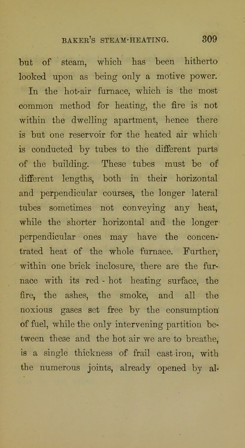 but of steam, which has been hitherto looked upon as being only a motive power. In the hot-air furnace, which is the most common method for beating, the fire is not within the dwelling apartment, hence there is but one reservoir for the heated air which is conducted by tubes to the different parts of the building. These tubes must be of different lengths, both in their horizontal and perpendicular courses, the longer lateral tubes sometimes not conveying any heat, while the shorter horizontal and the longer perpendicular ones may have the concen- trated heat of the whole furnace. Further, within one brick inclosure, there are the fur- nace with its red - hot heating surface, the fire, the ashes, the smoke, and all the noxious gases set free by the consumption of fuel, while the only intervening partition be- tween these and the hot air we are to breathe, is a single thickness of frail cast iron, with the numerous joints, already opened by al-