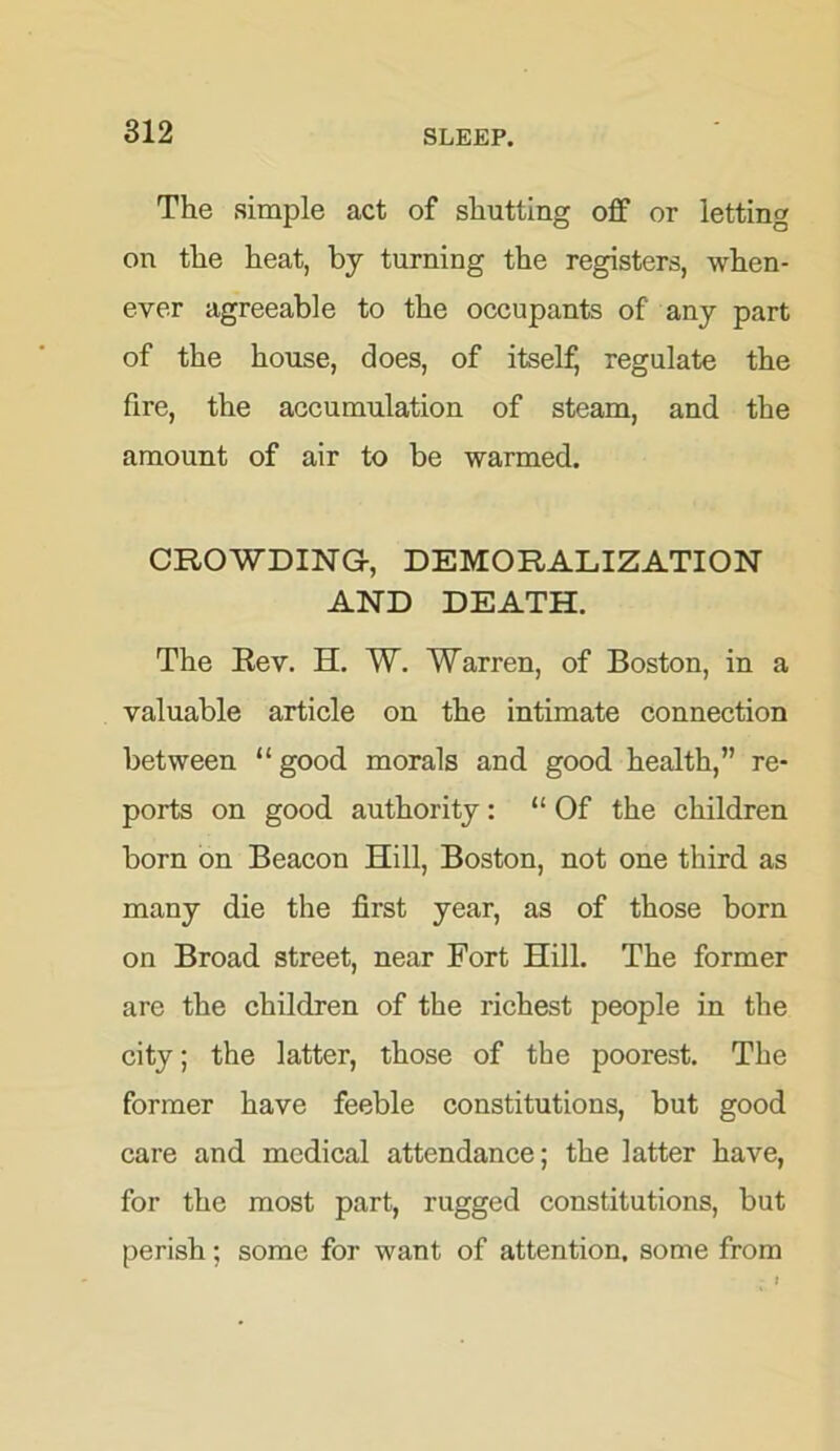 The simple act of shutting off or letting on the heat, by turning the registers, when- ever agreeable to the occupants of any part of the house, does, of itself, regulate the fire, the accumulation of steam, and the amount of air to be warmed. CROWDING-, DEMORALIZATION AND DEATH. The Rev. H. W. Warren, of Boston, in a valuable article on the intimate connection between “ good morals and good health,” re- ports on good authority: “Of the children born on Beacon Hill, Boston, not one third as many die the first year, as of those born on Broad street, near Fort Hill. The former are the children of the richest people in the city; the latter, those of the poorest. The former have feeble constitutions, but good care and medical attendance; the latter have, for the most part, rugged constitutions, but perish; some for want of attention, some from