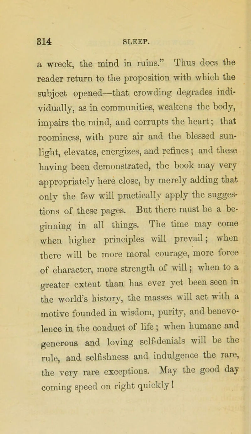 a wreck, the mind in ruins.” Thus does the reader return to the proposition with which the subject opened—that crowding degrades indi- vidually, as in communities, weakens the body, impairs the mind, and corrupts the heart; that roominess, with pure air and the blessed sun- light, elevates, energizes, and refines; and these having been demonstrated, the book may very appropriately bere close, by merely adding that only the few will practically apply the sugges- tions of these pages. But there must be a be- ginning in all things. The time may come when higher principles will prevail; when there will be more moral courage, more force of character, more strength of will; when to a greater extent than has ever yet been seen in the world’s history, the masses will act with a motive founded in wisdom, purity, and benevo- lence in the conduct of life ; when humane and generous and loving self-denials will be the rule, and selfishness and indulgence the rare, the very rare exceptions. May the good day coming speed on right quickly 1