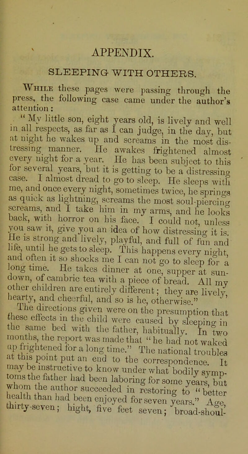 ' APPENDIX. SLEEPING WITH OTHERS. While these pages were passing through the press, the following case came under the author’s attention: “ My son, eight years old, is lively and well in all respects, as far as I can judge, in the day, but .it night he wakes up and screams in the most dis- tressing manner. He awakes frightened almost every night for a year. He has been subject to this for several years, but it is getting to be a distressino case. I almost dread to go to sleep. He sleeps with me, and once every night, sometimes twice, he springs as quick as lightning, screams the most soul-piercino- screams, and I take him in my arms, and he looks back, with horror on his face. I could not, unless you saw it, give you an idea of how distressing it is He is strong and lively, playful, and full of fun and me, until he gets to sleep. This happens every nio-ht and often it so shocks me I can not go to sleep for a ong time. He takes dinner at one, supper at sun- down, of cambric tea with a piece of bread. All mv other children are entirely different; they are lively hearty, and cheerful, and so is he, otherwise ” I he directions given were on the presumption that these eilects in the child were caused by sleeping in the same bed with the father, habitually. In two months, the report was made that “ he had not waked up frightened tor a long time.” The national troubles at this point put an end to the correspondence It may be instructive to know under what bodily symp- toms the father had been laboring for some yearn but whom the author succeeded in restoring to ^better heal th than had been enjoyed for seven years.” A^e thirty-seven; hight, five feet seven; broad-sholl-