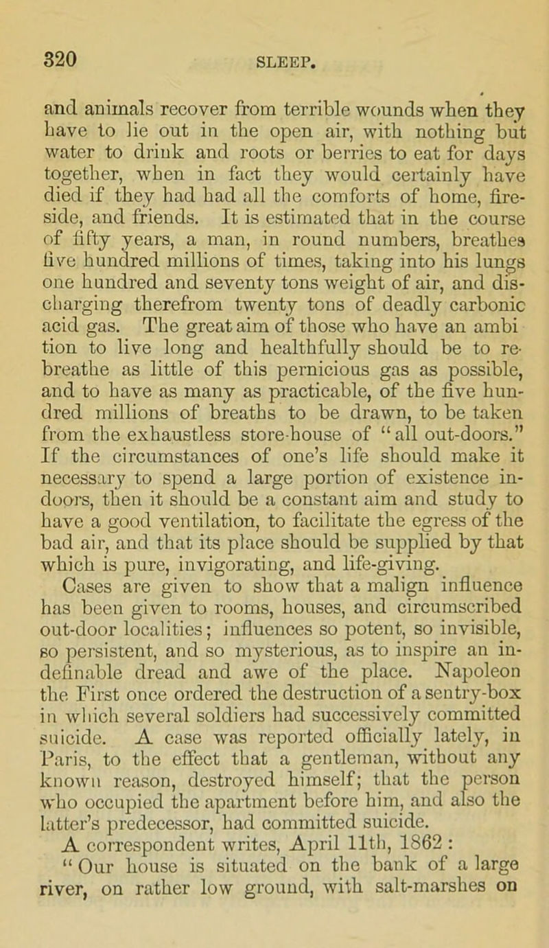 and animals recover from terrible wounds when they have to lie out in the open air, with nothing but water to drink and roots or berries to eat for days together, when in fact they would certainly have died if they had had all the comforts of home, fire- side, and friends. It is estimated that in the course of fifty years, a man, in round numbers, breathes five hundred millions of times, taking into his lungs one hundred and seventy tons weight of air, and dis- charging therefrom twenty tons of deadly carbonic acid gas. The great aim of those who have an ambi tion to live long and healthfully should be to re- breathe as little of this pernicious gas as possible, and to have as many as practicable, of the five hun- dred millions of breaths to be drawn, to be taken from the exhaustless storehouse of “all out-doors.” If the circumstances of one’s life should make it necessary to spend a large portion of existence in- doors, then it should be a constant aim and study to have a good ventilation, to facilitate the egress of the bad air, and that its place should be supplied by that which is pure, invigorating, and life-giving. Cases are given to show that a malign influence has been given to rooms, houses, and circumscribed out-door localities; influences so potent, so invisible, so persistent, and so mysterious, as to inspire an in- definable dread and awe of the place. Napoleon the First once ordered the destruction of a sentry-box in which several soldiers had successively committed suicide. A case was reported officially lately, in Paris, to the effect that a gentleman, without any known reason, destroyed himself; that the person who occupied the apartment before him, and also the latter’s predecessor, had committed suicide. A correspondent writes, April 11th, 1862 : “ Our house is situated on the bank of a large river, on rather low ground, with salt-marshes on