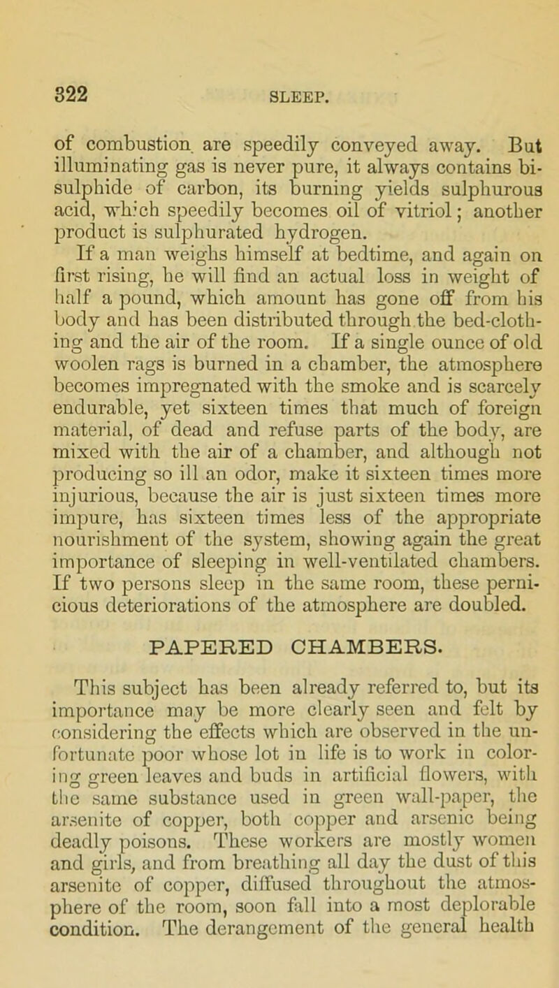 of combustion, are speedily conveyed away. But illuminating gas is never pure, it always contains bi- sulphide of carbon, its burning yields sulphurous acid, which speedily becomes oil of vitriol; another product is sulphurated hydrogen. If a man weighs himself at bedtime, and again on first rising, he will find an actual loss in weight of half a pound, which amount has gone off from his body and has been distributed through the bed-cloth- ing and the air of the room. If a single ounce of old woolen rags is burned in a chamber, the atmosphere becomes impregnated with the smoke and is scarcely endurable, yet sixteen times that much of foreign material, of dead and refuse parts of the body, are mixed with the air of a chamber, and although not producing so ill an odor, make it sixteen times more injurious, because the air is just sixteen times more impure, has sixteen times less of the appropriate nourishment of the system, showing again the great importance of sleeping in well-ventilated chambers. If two persons sleep in the same room, these perni- cious deteriorations of the atmosphere are doubled. PAPERED CHAMBERS. This subject has been already referred to, but its importance may be more clearly seen and felt by considering the effects which are observed in the un- fortunate poor whose lot in life is to work in color- ing green leaves and buds in artificial flowers, with the same substance used in green wall-paper, the arsenite of copper, both copper and arsenic being deadly poisons. These workers are mostly women and girls, and from breathing all day the dust of this arsenite of copper, diffused throughout the atmos- phere of the room, soon fall into a most deplorable condition. The derangement of the general health