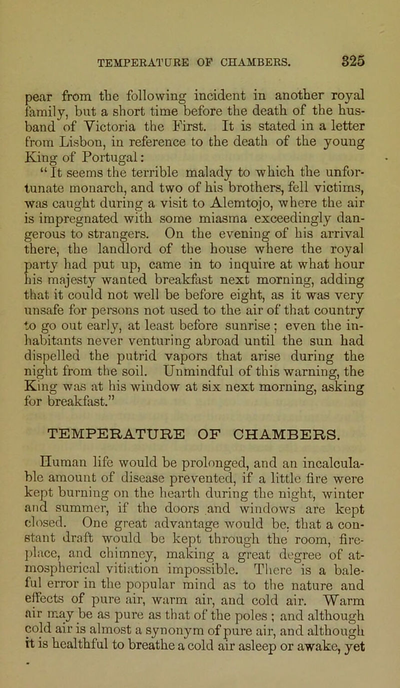 pear from the following incident in another royal family, bnt a short time before the death of the hus- band of Victoria the First. It is stated in a letter from Lisbon, in reference to the death of the young King of Portugal: “It seems the terrible malady to which the unfor- tunate monarch, and two of his brothers, fell victims, was caught during a visit to Alemtojo, where the air is impregnated with some miasma exceedingly dan- gerous to strangers. On the evening of his arrival there, the landlord of the house where the royal party had put up, came in to inquire at what hour his majesty wanted breakfast next morning, adding that it could not well be befoi’e eight, as it was very unsafe for persons not used to the air of that country to go out early, at least before sunrise ; even the in- habitants never venturing abroad until the sun had dispelled the putrid vapors that arise during the night from the soil. Unmindful of this warning, the King was at his window at six next morning, asking for breakfast.” TEMPERATURE OF CHAMBERS. Human life would be prolonged, and an incalcula- ble amount of disease prevented, if a little fire were kept burning on the hearth during the night, winter and summer, if the doors and windows are kept closed. One great advantage would be. that a con- stant draft would be kept through the room, fire- place, and chimney, making a great degree of at- mospherical vitiation impossible. There is a bale- ful error in the popular mind as to the nature and effects of pure air, warm air, and cold air. Warm air may be as pure as that of the poles ; and although cold air is almost a synonym of pure air, and although it is healthful to breathe a cold air asleep or awake, yet