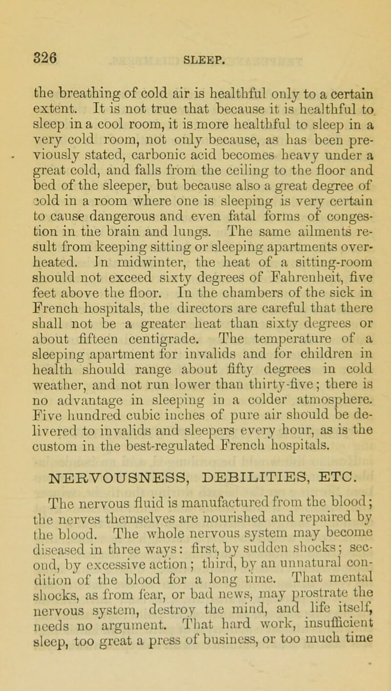 the breathing of cold air is healthful only to a certain extent. It is not true that because it is healthful to sleep in a cool room, it is more healthful to sleep in a very cold room, not only because, as has been pre- viously stated, carbonic acid becomes heavy under a great cold, and falls from the ceiling to the floor and bed of the sleeper, but because also a great degree of cold in a room where one is sleeping is very certain to cause dangerous and even fatal forms of conges- tion in the brain and lungs. The same ailments re- sult from keeping sitting or sleeping apartments over- heated. Jn midwinter, the heat of a sitting-room should not exceed sixty degrees of Fahrenheit, five feet above the floor. In the chambers of the sick in French hospitals, tbe directors are careful that there shall not be a greater heat than sixty degrees or about fifteen centigrade. The temperature of a sleeping apartment for invalids and for children in health should range about fifty degrees in cold weather, and not run lower than thirty-five; there is no advantage in sleeping in a colder atmosphere. Five hundred cubic inches of pure air should be de- livered to invalids and sleepers every hour, as is the custom in the best-regulated French hospitals. NERVOUSNESS, DEBILITIES, ETC. The nervous fluid is manufactured from the blood; the nerves themselves are nourished and repaired by the blood. The whole nervous system may become diseased in three ways: first, by sudden shocks; sec- ond, by excessive action; third, by an unnatural con- dition of the blood for a long time. That mental shocks, as from fear, or bad news, may prostrate the nervous system, destroy the mind, and life itseli, needs no argument. That hard work, insufficient sleep, too great a press of business, or too much time