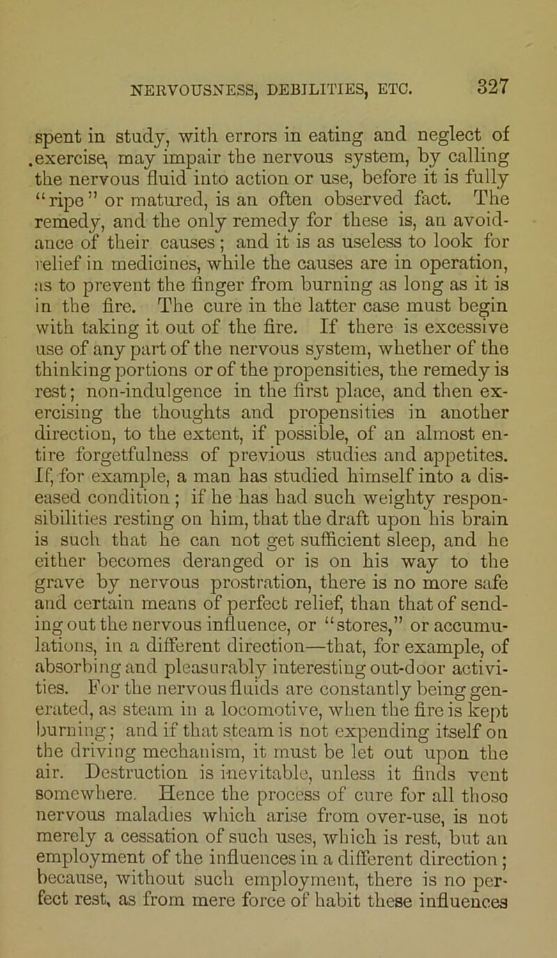 spent in study, with errors in eating and neglect of .exercise, may impair the nervous system, by calling the nervous fluid into action or use, before it is fully “ripe” or matured, is an often observed fact. The remedy, and the only remedy for these is, an avoid- ance of their causes ; and it is as useless to look for relief in medicines, while the causes are in operation, as to prevent the finger from burning as long as it is in the fire. The cure in the latter case must begin with taking it out of the fire. If there is excessive use of any part of the nervous system, whether of the thinking portions or of the propensities, the remedy is rest; non-indulgence in the first place, and then ex- ercising the thoughts and propensities in another direction, to the extent, if possible, of an almost en- tire forgetfulness of previous studies and appetites. If, for example, a man has studied himself into a dis- eased condition ; if he has had such weighty respon- sibilities resting on him, that the draft upon his brain is such that he can not get sufficient sleep, and he either becomes deranged or is on his way to the grave by nervous prostration, there is no more safe and certain means of perfect relief, than that of send- ing out the nervous influence, or “stores,” or accumu- lations, in a different direction—that, for example, of absorbing and pleasurably interesting out-door activi- ties. For the nervous fluids are constantly being gen- erated, as steam in a locomotive, when the fire is kept burning; and if that steam is not expending itself on the driving mechanism, it must be let out upon the air. Destruction is inevitable, unless it finds vent somewhere. Hence the process of cure for all thoso nervous maladies which arise from over-use, is not merely a cessation of such uses, which is rest, but an employment of the influences in a different direction; because, without such employment, there is no per- fect rest, as from mere force of habit these influences