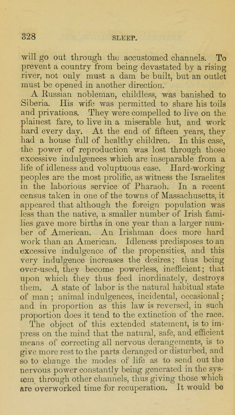 will go out througli the accustomed channels. To prevent a country from being devastated by a rising river, not only must a dam be built, but an outlet must be opened in another direction. A Russian nobleman, childless, was banished to Siberia. His wife was permitted to share his toils and privations. They were compelled to live on the plainest fare, to live in a miserable hut, and work hard every day. At the end of fifteen years, they had a house full of healthy children. In this case, the power of reproduction was lost through those excessive indulgences which are inseparable from a life of idleness and voluptuous ease. Hard-working peoples are the most prolific, as witness the Israelites in the laborious service of Pharaoh. In a recent census taken in one of the towns of Massachusetts, it appeared that although the foreign population was less than the native, a smaller number of Irish fami- lies gave more births in one year than a larger num- ber of American. An Irishman does more hard work than an American. Idleness predisposes to an excessive indulgence of the propensities, and this very indulgence increases the desires; thus being over-used, they become powerless, inefficient; that upon which they thus feed inordinately, destroys them. A state of labor is the natural habitual state of man ; animal indulgences, incidental, occasional; and in proportion as this law is reversed, in such proportion does it tend to the extinction of the race. The object of this extended statement, is to im- press on the mind that the natural, safe, and efficient means of correcting all nervous derangements, is to give more rest to the parts deranged or disturbed, and so to change the modes of life as to send out the nervous power constantly being generated in the sys- tem through other channels, thus giving those which are overworked time for recuperation. It would be