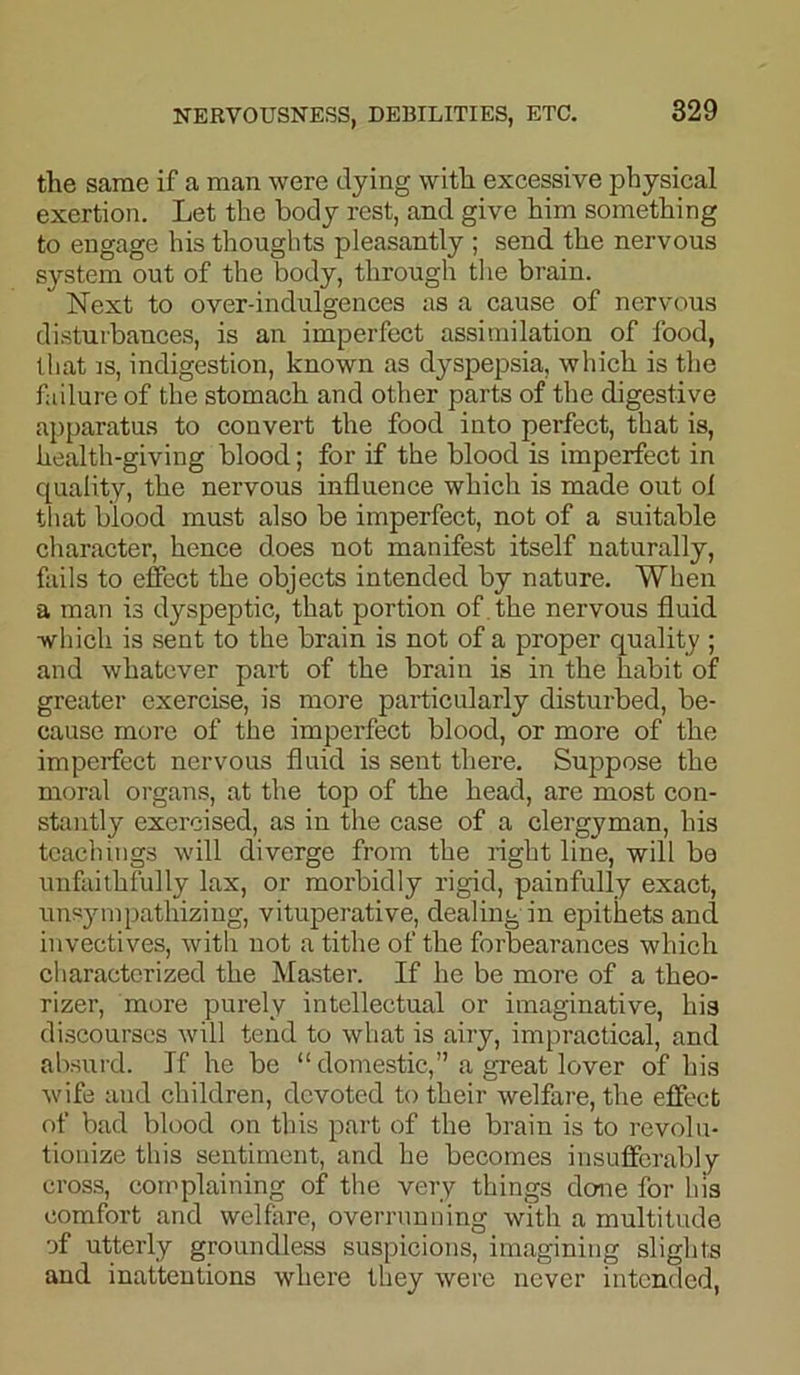 the same if a man were dying with excessive physical exertion. Let the body rest, and give him something to engage his thoughts pleasantly ; send the nervous system out of the body, through the brain. Next to over-indulgences as a cause of nervous disturbances, is an imperfect assimilation of food, that is, indigestion, known as dyspepsia, which is the failure of the stomach and other parts of the digestive apparatus to convert the food into perfect, that is, health-giving blood; for if the blood is imperfect in quality, the nervous influence which is made out of that blood must also be imperfect, not of a suitable character, hence does not manifest itself naturally, fails to effect the objects intended by nature. When a man is dyspeptic, that portion of the nervous fluid •which is sent to the brain is not of a proper quality ; and whatever part of the brain is in the habit of greater exercise, is more particularly disturbed, be- cause more of the imperfect blood, or more of the imperfect nervous fluid is sent there. Suppose the moral organs, at the top of the head, are most con- stantly exercised, as in the case of a clergyman, his teachings will diverge from the right line, will be unfaithfully lax, or morbidly rigid, painfully exact, unsympathizing, vituperative, dealing in epithets and invectives, with not a tithe of the forbearances which characterized the Master. If he be more of a theo- rizer, more purely intellectual or imaginative, his discourses will tend to what is airy, impractical, and absurd. If he be “ domestic,” a great lover of his wife and children, devoted to their welfare, the effect of bad blood on this part of the brain is to revolu- tionize this sentiment, and he becomes insufferably cross, complaining of the very things done for his comfort and welfare, overrunning with a multitude of utterly groundless suspicions, imagining slights and inattentions where they were never intended,