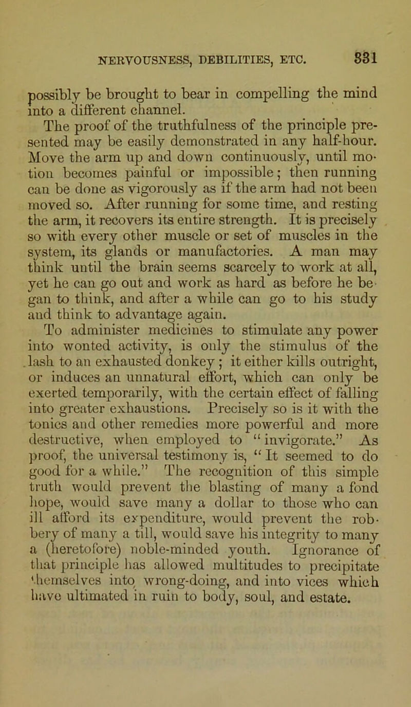 possibly be brought to bear in compelling the mind into a different channel. The proof of the truthfulness of the principle pre- sented may be easily demonstrated in any half-hour. Move the arm up and down continuously, until mo- tion becomes painful or impossible; then running can be done as vigorously as if the arm had not been moved so. After running for some time, and resting the arm, it recovers its entire strength. It is precisely so with every other muscle or set of muscles in the system, its glands or manufactories. A man may think until the brain seems scarcely to work at all, yet he can go out and work as hard as before he be gan to think, and after a while can go to his study aud think to advantage again. To administer mediciues to stimulate any power into wonted activity, is only the stimulus of the lash to an exhausted donkey ; it either kills outright, or induces an unnatural effort, which can only be exerted temporarily, with the certain effect of falling into greater exhaustions. Precisely so is it with the tonics and other remedies more powerful and more destructive, when emplojmd to “ invigorate.” As proof, the universal testimony is, “ It seemed to do good for a while.” The recognition of this simple truth would prevent the blasting of many a fond hope, would save many a dollar to those who can ill afford its expenditure, would prevent the rob- bery of many a till, would save his integrity to many a (heretofore) noble-minded youth. Ignorance of that principle has allowed multitudes to precipitate themselves into wrong-doing, and into vices which have ultimated in ruin to body, soul, and estate.
