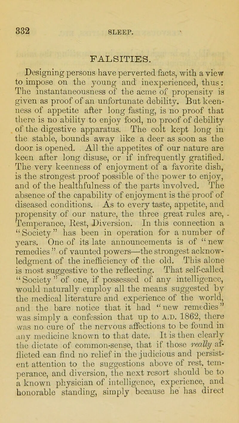 FALSITIES. Designing persons have perverted facts, with a view to impose on the young and inexperienced, thus: The instantaneousness of the acme of propensity is given as proof of an unfortunate debility. But keen- ness of appetite after long fasting, is no proof that there is no ability to enjoy food, no proof of debility of the digestive apparatus. The colt kept long in the stable, bounds away like a deer as soon as the door is opened. All the appetites of our nature are keen after long disuse, or if infrequently gratified. The very keenness of enjoyment of a favorite dish, is the strongest proof possible of the power to enjoy, and of the healthfulness of the parts involved. The absence of the capability of enjoyment is the proof of diseased conditions. As to every taste, appetite, and propensity of our nature, the three great rules are, - Temperance, Ilest, Diversion. In this connection a “ Society ” lias been in operation for a number of years. One of its late announcements is of “ new remedies ” of vaunted powers—the strongest acknow- ledgment of the inefficiency of the old. This alone is most suggestive to the reflecting. That self-called “ Society ” of one, if possessed of any intelligence, would naturally employ all the means suggested by the medical literature and experience of the world, and the bare notice that it had “ new remedies ” was simply a confession that up to A.D. 1862, there was no cure of the nervous affections to be found in any medicine known to that date. It is then clearly the dictate of common-sense, that if those really af- flicted can find no relief in the judicious and persist- ent attention to the suggestions above of rest, tem- perance, and diversion, the next resort should be to a known physician of intelligence, experience, and honorable standing, simply because he has direct