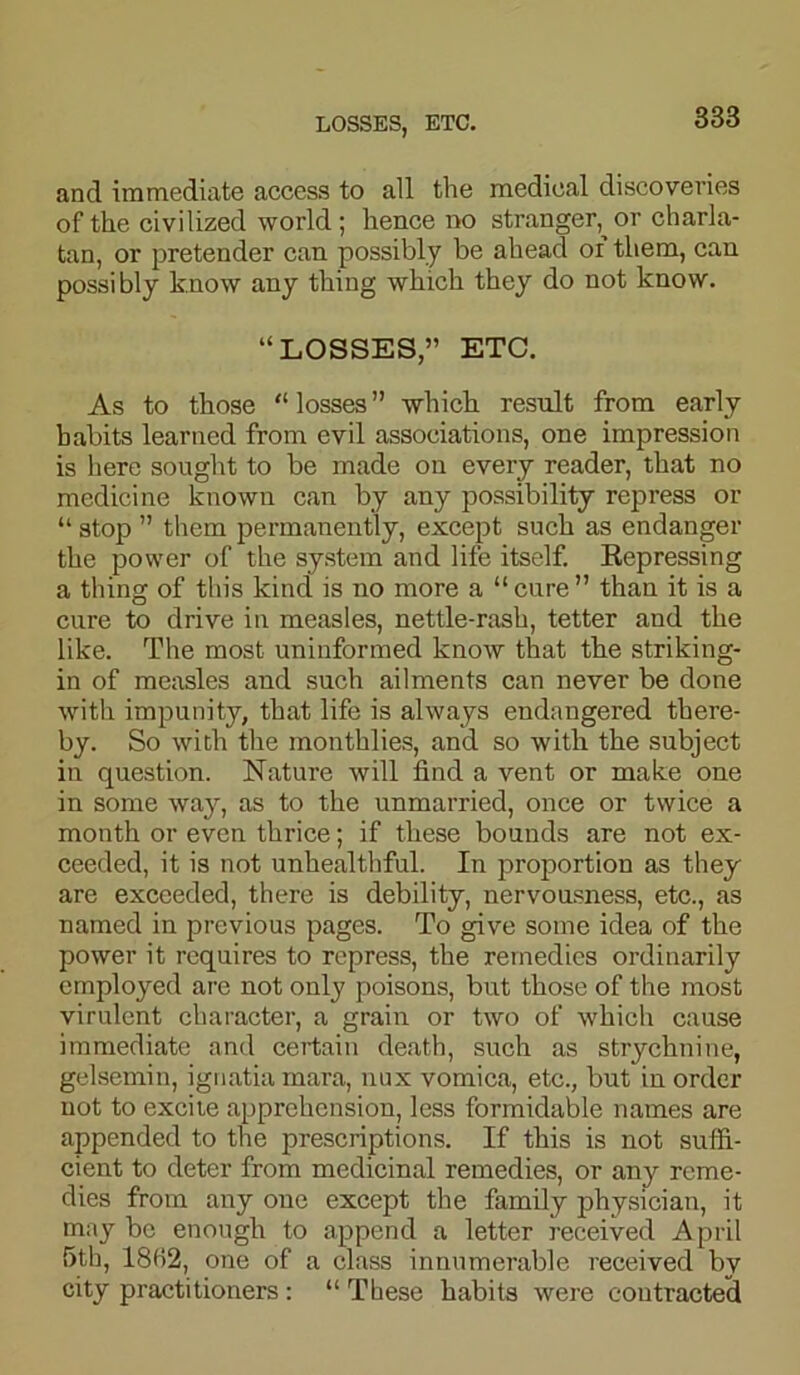 and immediate access to all the medical discoveries of the civilized world; hence no stranger, or charla- tan, or pretender can possibly be ahead oi them, can possibly know any thing which they do not know. “LOSSES,” ETC. As to those “ losses ” which result from early habits learned from evil associations, one impression is here sought to be made on every reader, that no medicine known can by any possibility repress or “ stop ” them permanently, except such as endanger the power of the system and life itself. Repressing a thing of this kind is no more a “ cure ” than it is a cure to drive in measles, nettle-rash, tetter and the like. The most uninformed know that the striking- in of measles and such ailments can never be done with impunity, that life is always endangered there- by. So with the monthlies, and so with the subject in question. Nature will find a vent or make one in some way, as to the unmarried, once or twice a month or even thrice; if these bounds are not ex- ceeded, it is not unhealthful. In proportion as they are exceeded, there is debility, nervousness, etc., as named in previous pages. To give some idea of the power it requires to repress, the remedies ordinarily employed are not only poisons, but those of the most virulent character, a grain or two of which cause immediate and certain death, such as strychnine, gelsemin, ignatia mara, nux vomica, etc., but in order not to excite apprehension, less formidable names are appended to the prescriptions. If this is not suffi- cient to deter from medicinal remedies, or any reme- dies from any one except the family physician, it may be enough to append a letter received April 5th, 18H2, one of a class innumerable received bv city practitioners : “ These habits were contracted