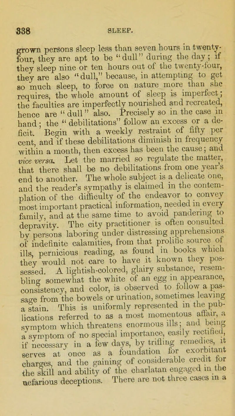 grown persons sleep less than seven hours in twenty- four, they are apt to be “dull” during the day; if they sleep nine or ten hours out of the twenty-tour, they are also “dull,” because, in attempting to get so much sleep, to force on nature more than slie requires, the whole amount of sleep is imperfect; the faculties are imperfectly nourished and recreated, hence are “ dull ” also. Precisely so in the case in hand ; the “ debilitations” follow au excess or a de- ficit. Begin with a weekly restraint of fifty per cent, and If these debilitations diminish in frequency within a month, then excess has been the cause; and vice versa. Let the married so regulate the matter, that there shall be no debilitations from one yeai s end to another. The whole subject is a delicate one, and the reader’s sympathy is claimed in the contem- plation of the difficulty of the endeavor to convey most important practical information, needed in every family, and at the same time to avoid pandering to depravity The city practitioner is often consulted by persons laboring under distressing apprehensions of indefinite calamities, from that prolific source of ills, pernicious reading, as found in books which they would not care to have it known they pos- sessed. A lightish-colored, glairy substance, resem- bling somewhat the white of an egg in appearance, consistency, and color, is observed to follow a pas- sage from the bowels or urination, sometimes leaving a stain. This is uniformly represented in the pub- lications referred to as a most momentous attair, a symptom which threatens enormous ills; and bem^ a symptom of no special importance, easily rectified, if necessary in a few days, by trifling remedies it serves at' once as a foundation for exorbitant charges, and the gaining of considerable credit for the skill and ability of the charlatan engaged in the nefarious deceptions. There are not three cases in a