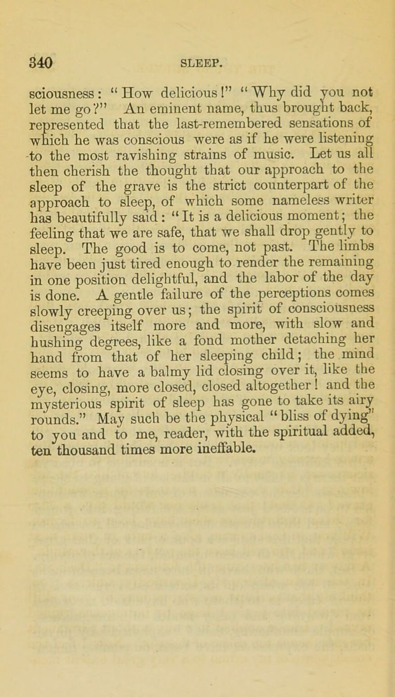 sciousness: “How delicious!” “ Why did you not let me go?” An eminent name, tlius brought back, represented that the last-remembered sensations of which he was conscious were as if he were listening to the most ravishing strains of music. Let us all then cherish the thought that our approach to the sleep of the grave is the strict counterpart of the approach to sleep, of which some nameless writer has beautifully said: “ It is a delicious moment; the feeling that we are safe, that we shall drop gently to sleep. The good is to come, not past. The limbs have been just tired enough to render the remaining in one position delightful, and the labor of the day is done. A gentle failure of the perceptions comes slowly creeping over us; the spirit of consciousness disengages itself more and more, with slow and hushing degrees, like a fond mother detaching her hand from that of her sleeping child; the mind seems to have a balmy lid closing over it, like the eye, closing, more closed, closed altogether ! and the mysterious spirit of sleep has gone to take its rounds.” May such be the physical “bliss of dying” to you and to me, reader, with the spiritual added, ten thousand times more ineffable.