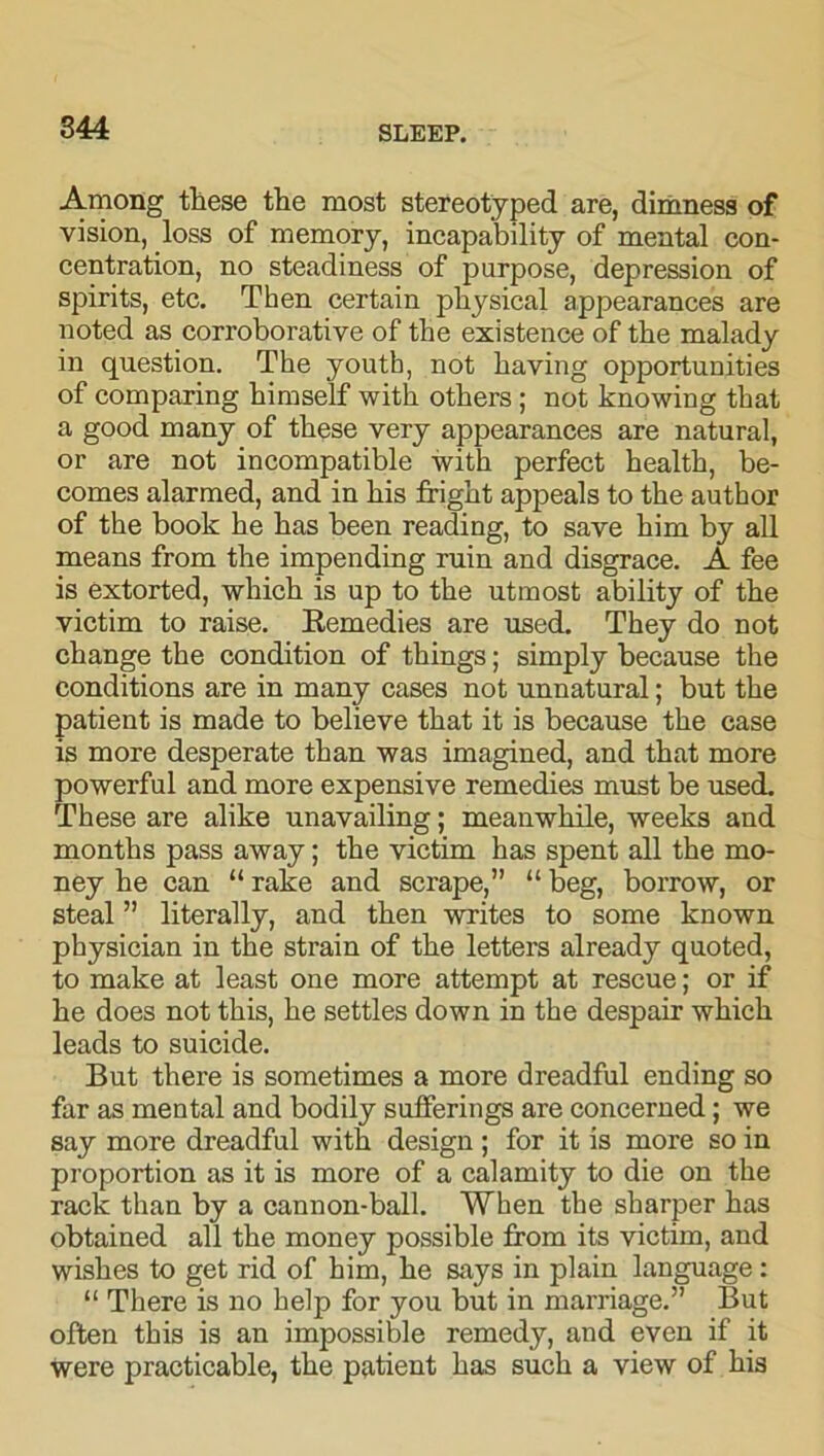 Among these the most stereotyped are, dimness of vision, loss of memory, incapability of mental con- centration, no steadiness of purpose, depression of spirits, etc. Then certain physical appearances are noted as corroborative of the existence of the malady in question. The youth, not having opportunities of comparing himself with others ; not knowing that a good many of these very appearances are natural, or are not incompatible with perfect health, be- comes alarmed, and in his fright appeals to the author of the book he has been reading, to save him by all means from the impending ruin and disgrace. A fee is extorted, which is up to the utmost ability of the victim to raise. Eemedies are used. They do not change the condition of things; simply because the conditions are in many cases not unnatural; but the patient is made to believe that it is because the case is more desperate than was imagined, and that more powerful and more expensive remedies must be used. These are alike unavailing; meanwhile, weeks and months pass away; the victim has spent all the mo- ney he can “ rake and scrape,” “ beg, borrow, or steal ” literally, and then writes to some known physician in the strain of the letters already quoted, to make at least one more attempt at rescue; or if he does not this, he settles down in the despair which leads to suicide. But there is sometimes a more dreadful ending so far as mental and bodily sufferings are concerned; we say more dreadful with design ; for it is more so in proportion as it is more of a calamity to die on the rack than by a cannon-ball. When the sharper has obtained all the money possible from its victim, and wishes to get rid of him, he says in plain language : “ There is no help for you but in marriage.” But often this is an impossible remedy, and even if it were practicable, the patient has such a view of his