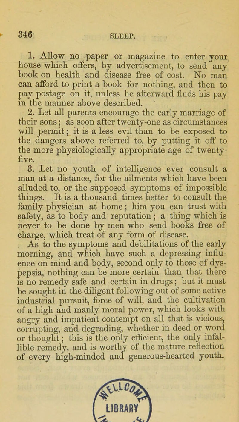 1. Allow no paper or magazine to enter jour house which offers, by advertisement, to send any book on health and disease free of cost. No man can afford to print a book for nothing, and then to pay postage on it, unless he afterward finds his pay in the manner above described. 2. Let all parents encourage the early marriage of their sons; as soon after twenty-one as circumstances will permit; it is a less evil than to be exposed to the dangers above referred to, by putting it off to the more physiologically appropriate age of twenty- five. 3. Let no youth of intelligence ever consult a man at a distance, for the ailments which have been alluded to, or the supposed symptoms of impossible things. It is a thousand times better to consult the family physician at home; him you can trust with safety, as to body and reputation ; a thing which is never to be done by men who send books free of charge, which treat of any form of disease. As to the symptoms and debilitations of the early morning, and which have such a depressing influ- ence on mind and body, second only to those of dys- pepsia, nothing can be more certain than that there is no remedy safe and certain in drugs; but it must be sought in the diligent following out of some active industrial pursuit, force of will, and the cultivation of a high and manly moral power, which looks with angry and impatient contempt on all that is vicious, corrupting, and degrading, whether in deed or word or thought; this is the only efficient, the only infal- lible remedy, and is worthy of the mature reflection of every high-minded and generous-hearted youth. LIBRARY