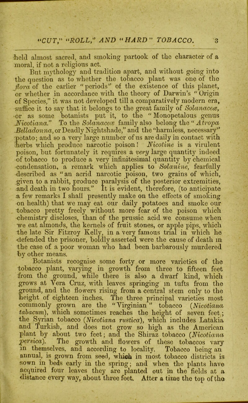 held almost sacred, and smoking partook of the character of a moral, if not a religious act. But mythology and tradition apart, and without going into the question as to whether the tobacco plant was one of the ■flora of the earlier “periods” of the existence of this planet, or whether in accordance with the theory of Darwin’s “ Origin of Species,” it was not developed till a comparatively modern era, suffice it to say that it belongs to the great family of Solanacece, or as some botanists put it, to the “ Monopetalous genus 1Vicotiana.” To the Solanacece family also belong the “ Atropa Belladonna, or Deadly Nightshade,” and the “harmless, necessary” potato; and so a very large number of us are daily in contact with kerbs which produce narcotic poison l Nicotine is a virulent poison, but fortunately it requires a very large quantity indeed of tobacco to produce a very infinitesimal quantity by chemical condensation, a remark which applies to Solanine, fearfully described as “an acrid narcotic poison, two grains of which, given to a rabbit, produce paralysis of the posterior extremities, and death in two hours.” It is evident, therefore, (to anticipate a few remarks I shall presently make on the effects of smoking on health) that we may eat our daily potatoes and smoke our “tobacco pretty freely without more fear of the poison which chemistry discloses, than of the prussic acid we consume when we eat almonds, the kernels- of fruit stones, or apple pips, which the late Sir Fitzroy Kelly, in a very famous trial in which he ^defended the prisoner, boldly asserted were the cause of death in the case of a poor woman who had been barbarously murdered by other means. Botanists recognise some forty or more varieties of the tobacco plant, varying in growth from three to fifteen feet from the ground, while there is also a dwarf kind, which grows at Vera Cruz, with leaves springing m tufts from the ground, and the flowers rising from a central stem only to the height ot eighteen inches. The three principal varieties most ■commonly grown are the “Virginian ” tobacco (Nicotiana tabacum), which sometimes reaches the height of seven feet; the Syrian tobacco (Nicotiana rustica), which includes Latakia and Turkish, and does not grow so high as the American plant by about two feet; and the Shiraz tobacco (Nicotiana ipersica). The growth and flowers of these tobaccos vary in themselves, and according to locality. Tobacco being an annual, is grown from seed, which in most tobacco districts is sown in beds early in the spring; and when the plants have acquired four leaves they are planted out in the fields at a distance every way, about three feet. Atter a time the top of the
