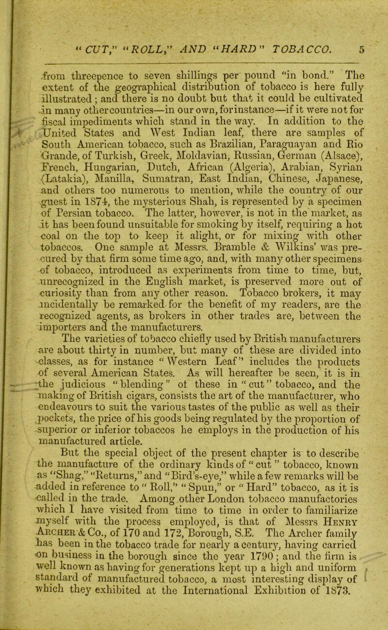 .from threepence to seven shillings per pound “in bond.” The extent of the geographical distribution of tobacco is here fully illustrated; and there is no doubt but that it could be cultivated in many other countries—in our own,forinstance—if it were not for fiscal impediments which stand in the way. In addition to the United States and West Indian leaf, there are samples of South American tobacco, such as Brazilian, Paraguayan and Rio Grande, of Turkish, Greek, Moldavian, Russian, German (Alsace), Trench, Hungarian, Dutch, African (Algeria), Arabian, Syrian (Latakia), Manilla, Sumatran, East Indian, Chinese, Japanese, und others too numerous to mention, while the country of our guest in 1871, the mysterious Shah, is represented by a specimen of Persian tobacco. The latter, however, is not in the market, as it has been found unsuitable for smoking by itself, requiring a hot coal on the top to keep it alight, or for mixing with other tobaccos. One sample at Messrs. Bramble & Wilkins’ was pre- cured by that firm some time ago, and, with many other specimens of tobacco, introduced as experiments from time to time, but, unrecognized in the English market, is preserved more out of curiosity than from any other reason. Tobacco brokers, it may .incidentally be remarked for the benefit of my readers, are the recognized agents, as brokers in other trades are, between the importers and the manufacturers. The varieties of tobacco chiefly used by British manufacturers -are about thirty in number, but many of these are divided into -classes, as for instance “Western Leaf” includes the products -of several American States. As will hereafter be seen, it is in the judicious “blending” ot these in “cut” tobacco, and the making of British cigars, consists the art of the manufacturer, who endeavours to suit the various tastes of the public as well as their pockets, the price of his goods being regulated by the proportion of superior or inferior tobaccos he employs in the production of his manufactured article. But the special object of the present chapter is to describe the manufacture of the ordinary kinds of “ cut ” tobacco, known as “Shag,” “Returns,” and “Bird’s-eye,” while a few remarks will be •added in reference to “ Roll,” “ Spun,” or “ Hard” tobacco, as it is called in the trade. Among other London tobacco manufactories which 1 have visited from time to time in order to familiarize myself with the process employed, is that of Messrs Henry Archer & Co., of 170 and 172, Borough, S.E. The Archer family has been in the tobacco trade for nearly a century, having carried on business in the borough since the year 1790; and the firm is well known as having for generations kept up a high and uniform , standard of manufactured tobacco, a most interesting display of which they exhibited at the International Exhibition of 1873.